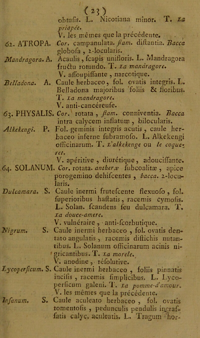 (*?).. obtufis. L. Nicotiana minor. T. La priapée. V. les mêmes que la précédente, 61. ATROPA. Cor. campanulata. jïam. diftantia. Bacca globofa , i-locularis. Mandragore. A. Acaulis, fcapis unifloris. L. Mandragora fruétu rotundo. T. la mandragore. V. alîbupiflante , narcotique. Belladone. A. Caule herbaceo, fol. ovatis integris. L, Belladona majoribus foliis & floribus. T. La mandragore. V. anti-cancéreufe. 63. PHYSALIS. Cor. rotata , Jlam. conniventia. Bacca intra calycem inflatum , bilocularis. Alkekengi. P. Fol. geminis integris acutis , caule her- baceo inferne fubramofo. L. Alkekengi officinarum. T. z'alkekenge ou le coque• ret. V. apéritive , diurétique , adouciflante. 64. SOLANUM. Cor. rotata. antherce fubcoalitæ , apice porogemino dehifeentes , bacca. 2-locu- laris. Bulcamara. S. Caule inermi frutefeente flexuofo , fol. fuperioribus haftatis, racemis cytnofis. L. Solan. feandens feu dulcamara. T. la douce-amere. V. vulnéraire , * anti-feorbutique. Nigrum* S. Caule inermi herbaceo , fol. ovatis den» tato angulatis , racemis diftichis nntan- tibus. L. Solanum officinarum acinis ni- • gricantibus. T. La morele. V. anodine, iéfoîutive. Zycoperficum. S. Caule inermi herbaceo , foliis pinnatis incifis , racemis ffinplicibus. L. Lyco- perficuin galeni. T. La pomme^d'amour. V. les mêmes que la précédente. lnfanum. S. Caule aculeato herbaceo , fol. ovatis tomentofis , pedunculis pendulis iiî.çraf= fatis calyc. aenleatis. L. Tragum hor*