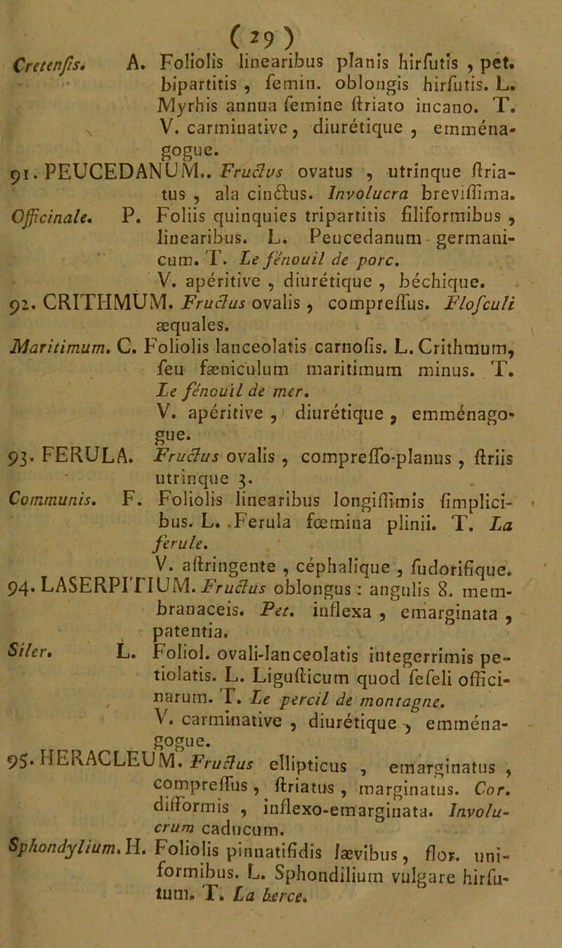 ( *9 ) Cr et en fis. A. Foliolis linearibus planis hirfutîs , pet. bipartitis , femin. oblongis hirfutis. L. JVtyrhis annua femine ftriato incano. T. V. carminative, diurétique, einména- gogue. 91. PEUCEDANUM.. Fruclus ovatus , utrinque fîria- tus , ala cinétus. Involucra brevifïima. Officinale. P. Foliis quinquies tripartitis filiformibus , linearibus. L. Peucedanum germani- cum. T. Le fenouil de porc. V. apéritive , diurétique , béchique. 92. CRITHMÜM, Fruclus ovalis, compreffus. Flofculè æquales. Maritimum. C. Foliolis lanceolatis carnofïs. L. Crithmutn, feu fæniculum maritimum minus. T. Le fénou'il de mer. V. apéritive , diurétique , emménago- gue. 93. FERULA. Fruclus ovalis , compreflo-planus, ftriis utrinque 3. Commuais. F. Foliolis linearibus longiflimis fimplici- bus. L. .Ferula fœrnina plinii. T. La ferule. V. aftringente , céphalique , fudorifîque. 94. LASERPITIUM. Fruclus oblongus : angulis 8. metn- branaceis. Pet. indexa , emarginata , patentia. Siler. L. Foliol. ovali-lanceolatis integerrimis pe- tiolatis. L. Liguflicum quod fefeli offici- narum. T. Le percil de montagne. \ . carminative , diurétique eminéna- gogue. 95. HERACLEUM. Fruclus ellipticus , emarginatus , compreffus , ftriatirs, marginatus. Cor. difformis , inflexo-emarginata. Jnvo/u- crum caducum. Sphondylium. H. Foliolis pinnatifidis Jævibus, flor. uni- formibus. L. Sphondilium vulgare hirfu* tum. T. La berce.