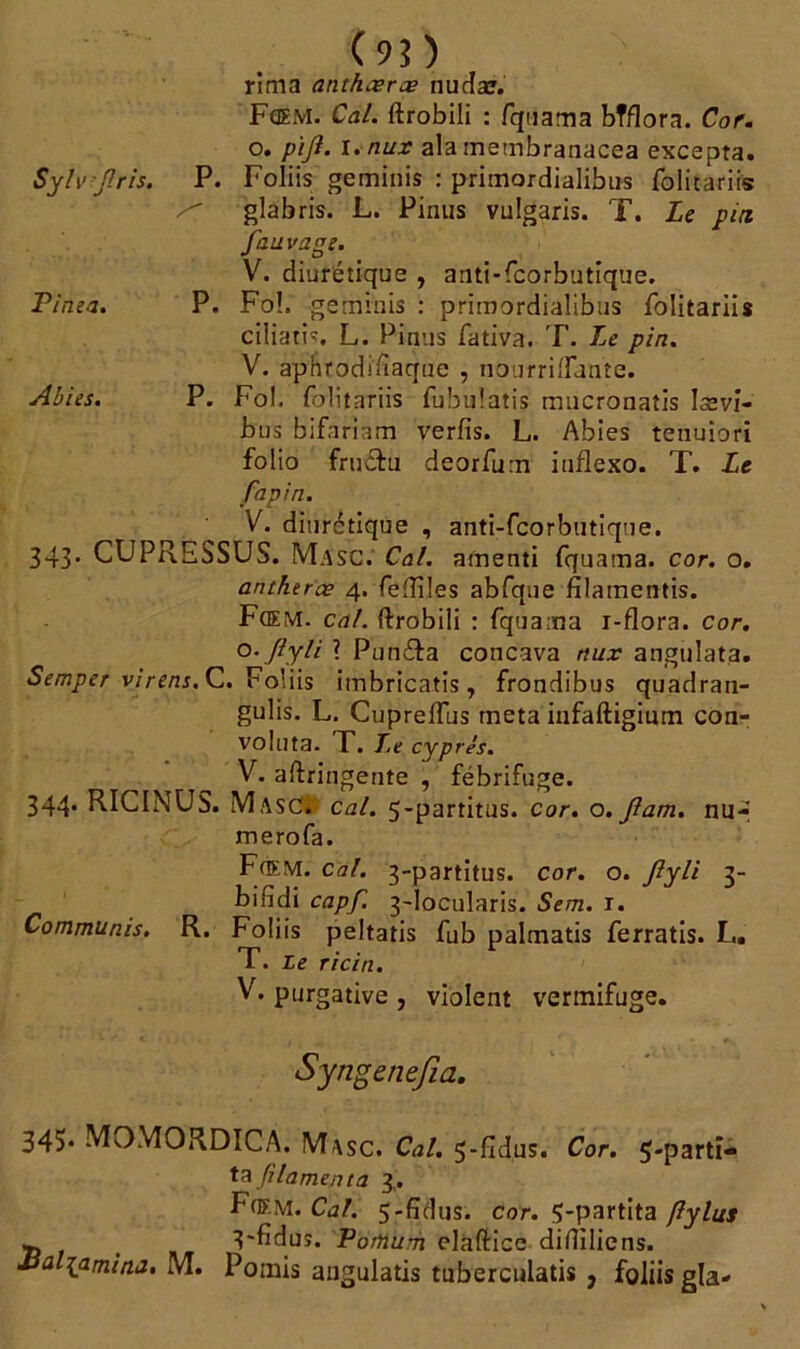 S y l\'-J! ris. P. Pi ma. P. Abies. P. (9?) rima anthæræ nucîæ. Fœm. Cal. ftrobili : fquama bTflora. Cor. o. pijl. I. nux alamembranacea excepta. P. Foliis geminis : primordialibus folitariis glabris. L. Pinus vulgaris. T. Le pin. fauvage. V. diurétique , anti-fcorbutique. P. Fo!. geminis : primordialibus folitariis ciliatis. L. Pinus fativa. T. Le pin. V. aphrodisiaque , nourrilfame. P. Fol, folitariis fubulatis mucronatis Issvî- bus bifariam verfis. L. Abies tetiuiori folio fruéfu deorfum iufîexo. T. Le fapin. V. diurétique , anti-fcorbutique. 343. CUPRESSUS. Masc. Cal. amenti fquama. cor. o. antherœ 4. feftiles abfque filamentis. Fœm. cal. ftrobili : fquama i-flora. cor. o. Jîyli ? Pun&a concava nux angulata. Semper viren s. C. Foliis imbricatis, frondibus quadran- gulis. L. Cuprelfus meta infaftigium con- voluta. T. Le cyprès. V. aftringente , fébrifuge. 344. RICINUS. Masc. cal. 5-partitus. cor. o.Jlam. nu-* merofa. Fh>:m. cal. 3-partitus. cor. o. ftyli 3- bifidi capf. 3-locularis. Sem. i. Commuais. R. Foliis peltatis fub palmatis ferratis. L. T. Le ricin. V. purgative , violent vermifuge. Syngenefia. 345* MOMORDICA. Masc. Cal. 5-fidus. Cor. 5-parti- ta fi lamenta 3,. Fœm. Cal. 5-fîdus. cor. Ç-partita flylus -, t 3'fiduî. Pomum elàftice difîiliens. •üu -{amina. M. Pomis angulatis tuberculatis , foliis gla-
