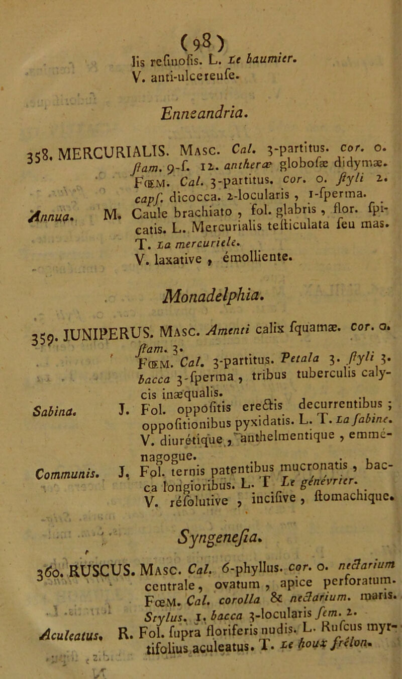 lis refuiofis. L. te baumier. V. anti-ulcereufe. Ennsandria. «8, MERCURIALÏS. MasC. Cal. ?-partïtus. cor. o. 33 Jiam. 9-f. IÎ. antheræ globoiæ didymæ. F(EM. Ca/. 3-partitus. cor. o. _/?y// 2. capf. dicocca. z-locularis , i-fperma. _ Annua. M. Caule brachiato , fol. glabrts , flor. ipi- catis. L. Mercurialis teibculata feu mas. T. La mercuriele. V. laxative , émolliente. Monadelphia. 359. JUNIPERUS. MasC. Amenti calix fquamæ. Cor. o. (lam. 3. _ n ' FŒM. Cal. 3-partitus. Vttala 3* ftu l' bacca 3-fperma, tribus tuberculis caly- cis inae'qualis. Saline. J. Fol. oppofitis ereÉte decurrent.bus ; oppofitionibus pyxidatis. L. 1. lajabine. V. diurétique j'anthelmentique , emme- nagogue. . , Commuais. J, Fol. ternis patpntibus mucronatis , bac- ca lotïgioribus. L. T Le génevner. V. réfolutive , incifive, ftomachique. Syngenejza. 3^0. RUSCUS. Masc. Cal. 6-phylIus. cor. o. neSarium ' *• centrale, ovatum , apice pertoratum. FœM. Cal. corolla & neâûrium. maris. • ' Stylus. 1, bacca 3-locularis/rm., z. Acul'ütui. R. Fol. fupra floriferis midi?. L. RaCaai myt- tifolius.aculeatus. !• te houx jrdon.