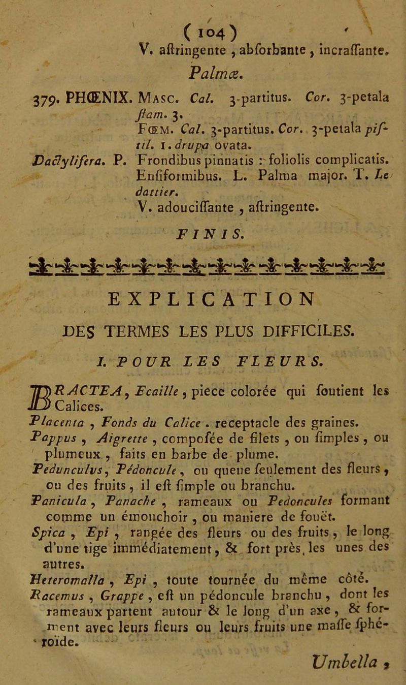 (l°4) ' V. aftringente , abforbante , incraflante. Palmes. 379. PHOENIX. Masc. Cal. 3-partitus. Cor. 3-petala Jlam. 3. Fœm. Cal. 3-partitus. Cor. 3-petala pif* til. 1. drupp ovata. Vaclylifera. P. Frondibus pinnatis t'foliolis complicatis. Enfiformibus. L. Palma major. T. Le dattier. V. adouciflante , aftringente. FINIS. UvWU*vT~ '**$L~*t «y* .0. «y» .W^ <0. «qî «W» «u. «u* «v/. «U. ^2^, EXPLICATION DES TERMES LES PLUS DIFFICILES. I. FOUR LES FLEURS. IT^RACTEA, Ecaille , piece colorée qui foutient les JlJ* Calices. Flacenta , Fonds du Calice . réceptacle des graines. Pappus , Aigrette , ccmpofée de filets , 011 fimples, ou plumeux , faits en barbe de plume. Fedunculvs, Pédoncule , ou queue feulement des fleurs , on des fruits, il eft fimple ou branchu. Panicula , Panache , rameaux ou Pédoncules formant comme un émouchoir, ou maniéré de fouet. , Epi , rangée des fleurs ou des fruits, le long d’une tige immédiatement, & fort près, les unes des autres. Heteromalla , Epi , toute tournée du même côté. Racemus , Grappe , eft un pédoncule branchu , dont les rameaux partent autour & le long d’un axe , & for- ment avec leurs fleurs ou leurs fruits une malle fphe- * roïde. • • ‘ Umbella ,