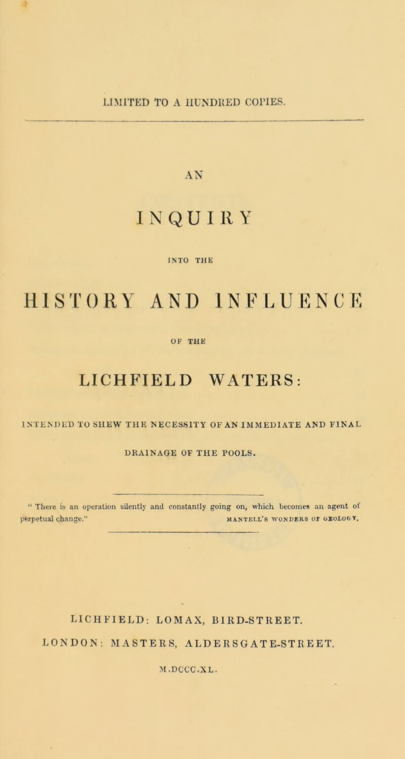 LIMITED TO A IIUNDKED COTIES. AN 1 N Q U 111 Y INTO THE HISTORY AND INFLUENCE OK THE LICHFIELD WATERS: INTliMIlil) TO SHEW THE NECESSITY OF AN IMMEDIATE AND FINAL DRAINAGE OF THE POOLS. “ There is an operation silently and constantly going on, which becomes an agent of ))frpctual change. mantecl’s wonders or gioLoot. LICHFIELD: LOMAX, BIllD-STREET. LONDON; MASTERS, A LD E R S G AT E-ST R E ET. M.DCCC.XL.