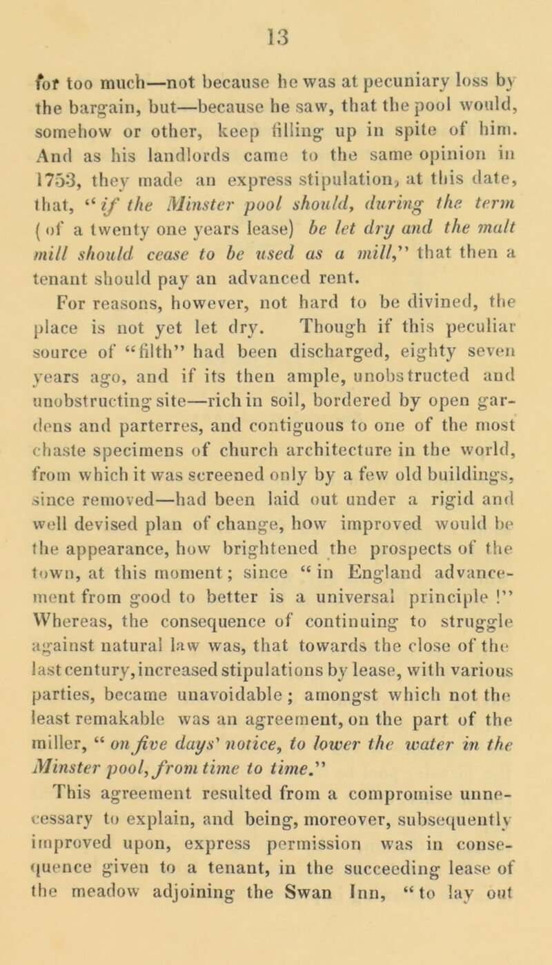 fot too much—not because he was at pecuniary loss by the bargain, but—because he saw, that the pool would, somehow or other, keep lilling up in spite of him. And as his landlords came to the same opinion in 1753, they made an express stipulation, at this date, that, if the Minster pool should, dxiring the term { of a twenty one years lease) be let dry and the malt mill should, cease to be used as a mill, that then a tenant should pay an advanced rent. For reasons, however, not hard to be divined, the place is not yet let dry. Though if this peculiar source of “filth” had been discharged, eighty seven years ago, and if its then ample, unobstructed and unobstructing site—rich in soil, bordered by open gar- dens and parterres, and contiguous to one of the most chaste specimens of church architecture in the world, from which it was screened only by a few old buildings, since removed—had been laid out under a rigid and well devised plan of change, how improved would be the appearance, how brightened the prospects of the town, at this moment; since “in England advance- ment from good to better is a universal principle !” Whereas, the consequence of continuing to struggle against natural law was, that towards the close of tin* lastcentury,increased stipulations by lease, with various parties, became unavoidable; amongst which not the least remakable was an agreement, on the part of the miller, “ on five days'' notice, to lower the water in the Minster pool, from time to time. This agreement resulted from a compromise unne- cessary to explain, and being, moreover, subsequently improved upon, express permission was in conse- ({uence given to a tenant, in the succeeding lease of the meadow adjoining the Swan Inn, “to lay out