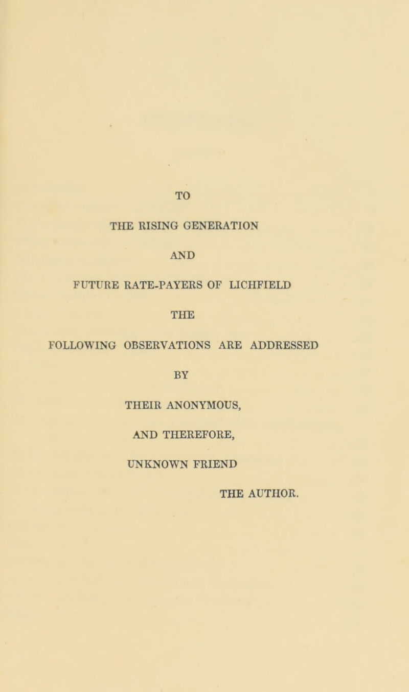 TO THE RISING GENERATION AND FUTURE RATE-PAYERS OF LICHFIELD THE FOLLOWING OBSERVATIONS ARE ADDRESSED BY THEIR ANONYMOUS, AND THEREFORE, UNKNOWN FRIEND THE AUTHOR.