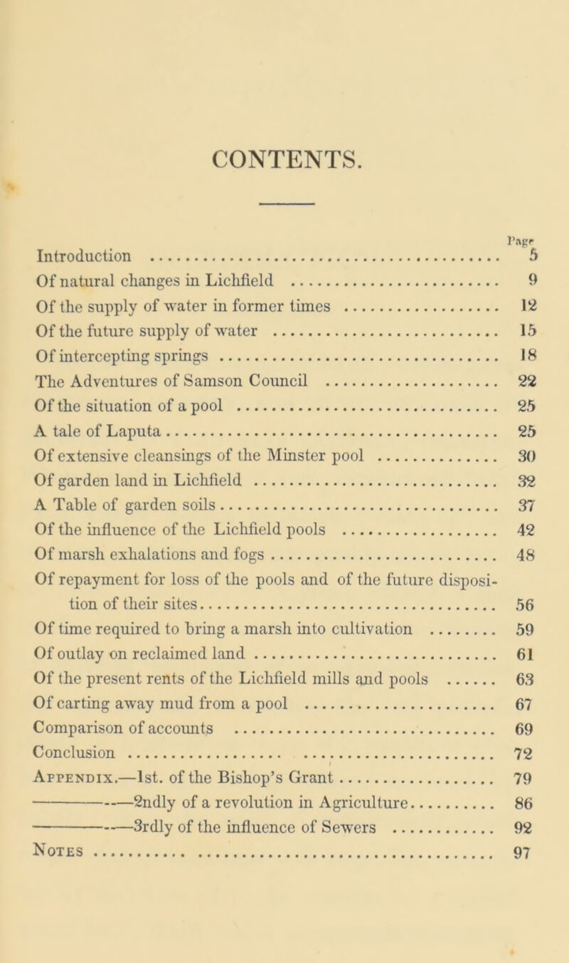 CONTENTS. l’ngr Introduction 5 Of natural changes in Lichfield 9 Of the supply of water in former times 12 Of the future supply of water 15 Of intercepting springs 18 The Adventures of Samson Council 22 Of the situation of a pool 25 A tale of Laputa 25 Of extensive cleansings of the Minster pool 30 Of garden land in Lichfield 32 A Table of garden soils 37 Of the influence of the Lichfield pools 42 Of marsh exhalations and fogs 48 Of repayment for loss of the pools and of the future disposi- tion of their sites 56 Of time required to bring a marsh into cultivation 59 Of outlay on reclaimed land 61 Of the present rents of the Lichfield mills and pools 63 Of carting away mud from a pool 67 Comparison of accounts 69 Conclusion 72 » Appendix.—1st. of the Bishop’s Grant 79 2ndly of a revolution in Agriculture 86 3rdly of the influence of Sewers 92 Notes 97