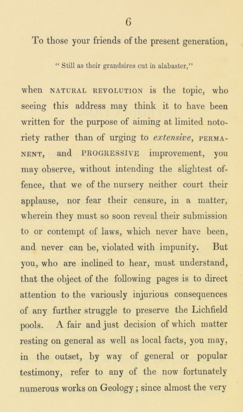 To those your friends of the present generation, “ Still as their grandsires cut in alabaster,” when natural revolution is the topic, who seeing this address may think it to have been written for the purpose of aiming at limited noto- riety rather than of urging to extensive, perma- nent, and PROGRESSIVE improvement, you may observe, without intending the slightest of- fence, that we of the nursery neither court their applause, nor fear their censure, in a matter, wherein they must so soon reveal their submission to or contempt of laws, which never have been, and never can be, violated with impunity. But you, who are inclined to hear, must understand, that the object of the following pages is to direct attention to the variously injurious consequences of any further struggle to preserve the Lichfield pools. A fair and just decision of which matter resting on general as well as local facts, you may, in the outset, by way of general or popular testimony, refer to any of the now fortunately numerous works on Geology; since almost the very