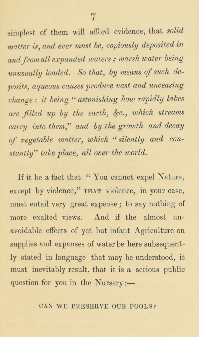 simplest of them will afford evidence, that solid matter is, and ever must be, copiously deposited in and from all expanded ivaters ; marsh water being unusually loaded. So that, by means of such de- posits, aqueous causes produce vast and unceasing change: it being “ astonishing how rapidly lakes are filled up by the earth, fyc., which streams carry into them,” and by the growth and decay of vegetable matter, ivhich “ silently and con- stantly” take place, all over the world. If it be a fact that “ You cannot expel Nature, except by violence,” that violence, in your case, must entail very great expense; to say nothing of more exalted views. And if the almost un- avoidable effects of yet but infant Agriculture on supplies and expanses of water be here subsequent- ly stated in language that may be understood, it must inevitably result, that it is a serious public question for you in the Nursery:— CAN WE PRESERVE OUR POOLS?