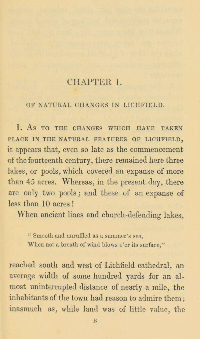 OF NATURAL CHANGES IN LICHFIELD. 1. As TO THE CHANGES WHICH HAVE TAKEN PLACE IN THE NATURAL FEATURES OF LICHFIELD, it appears that, even so late as the commencement of the fourteenth century, there remained here three lakes, or pools, which covered an expanse of more than 45 acres. Whereas, in the present day, there are only two pools; and these of an expanse of less than 10 acres ! When ancient lines and church-defending lakes, “ Smooth and unruffled as a summer’s sea, When not a breath of wind blows o’er its surface,” reached south and west of Lichfield cathedral, an average width of some hundred yards for an al- most uninterrupted distance of nearly a mile, the inhabitants of the town had reason to admire them; inasmuch as, while land was of little value, the B