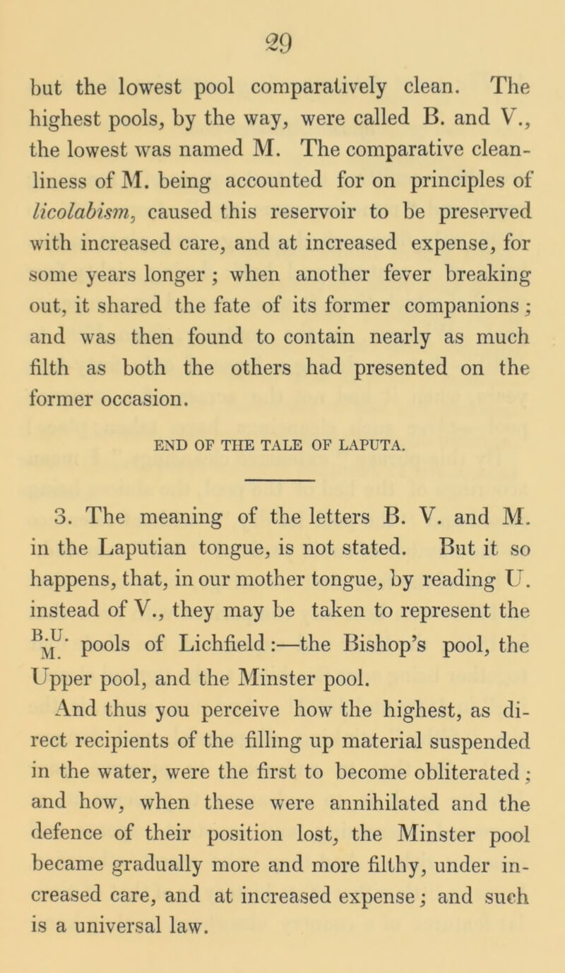 but the lowest pool comparatively clean. The highest pools, by the way, were called B. and V., the lowest was named M. The comparative clean- liness of M. being accounted for on principles of licolabism, caused this reservoir to be preserved with increased care, and at increased expense, for some years longer; when another fever breaking out, it shared the fate of its former companions; and was then found to contain nearly as much filth as both the others had presented on the former occasion. END OF THE TALE OF LAPUTA. 3. The meaning of the letters B. V. and M. in the Laputian tongue, is not stated. But it so happens, that, in our mother tongue, by reading U. instead of V., they may be taken to represent the B^U‘ pools of Lichfield:—the Bishop’s pool, the Upper pool, and the Minster pool. And thus you perceive how the highest, as di- rect recipients of the filling up material suspended in the water, were the first to become obliterated; and how, when these were annihilated and the defence of their position lost, the Minster pool became gradually more and more filthy, under in- creased care, and at increased expense; and such is a universal law.