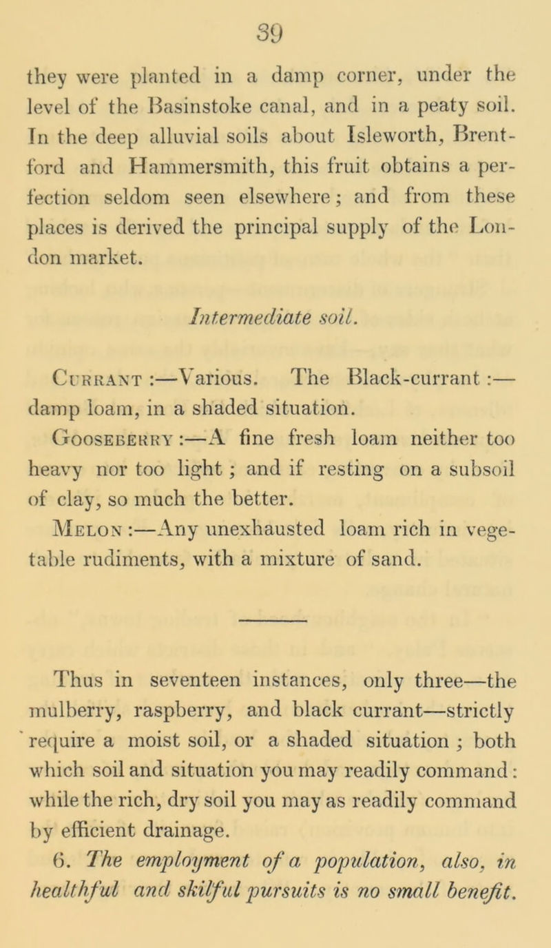 they were planted in a damp corner, under the level of the Basinstoke canal, and in a peaty soil. In the deep alluvial soils about Isleworth, Brent- ford and Hammersmith, this fruit obtains a per- fection seldom seen elsewhere; and from these places is derived the principal supply of the Lon- don market. Intermediate soil. Currant :—Various. The Black-currant:— damp loam, in a shaded situation. Gooseberry :—A fine fresh loam neither too heavy nor too light; and if resting on a subsoil of clay, so much the better. Melon :—Any unexhausted loam rich in vege- table rudiments, with a mixture of sand. Thus in seventeen instances, only three—the mulberry, raspberry, and black currant—strictly require a moist soil, or a shaded situation ; both which soil and situation you may readily command : while the rich, dry soil you may as readily command by efficient drainage. 6. The employment of a, population, also, in healthful and, skilful pursuits is no small benefit.