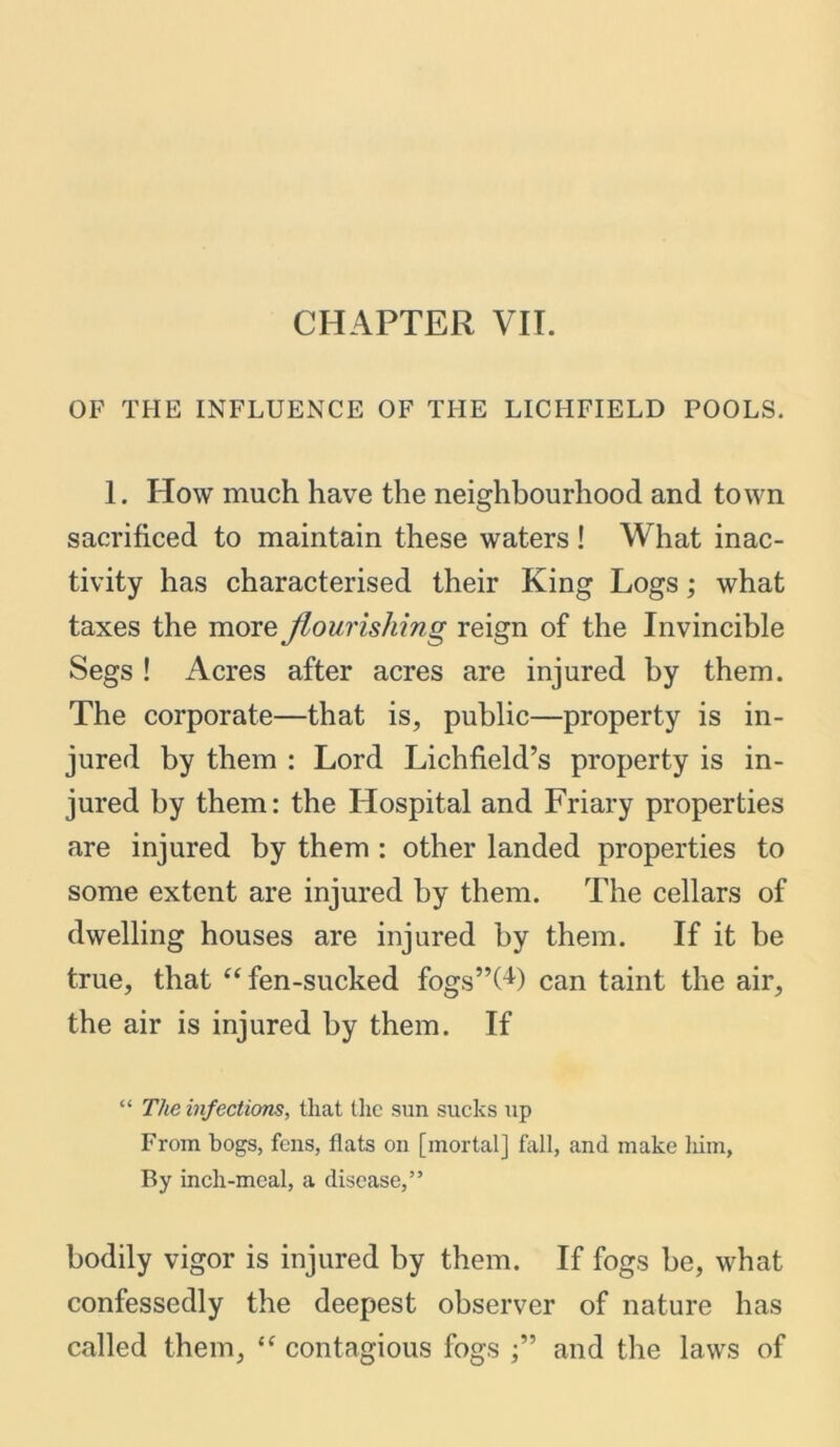 OF THE INFLUENCE OF THE LICHFIELD POOLS. 1. How much have the neighbourhood and town sacrificed to maintain these waters! What inac- tivity has characterised their King Logs; what taxes the more flourishing reign of the Invincible Segs ! Acres after acres are injured by them. The corporate—that is, public—property is in- jured by them : Lord Lichfield’s property is in- jured by them: the Hospital and Friary properties are injured by them : other landed properties to some extent are injured by them. The cellars of dwelling houses are injured by them. If it be true, that “ fen-sucked fogs’’OP can taint the air, the air is injured by them. If “ The infections, that the sun sucks up From bogs, fens, flats on [mortal] fall, and make him, By inch-meal, a disease,” bodily vigor is injured by them. If fogs be, what confessedly the deepest observer of nature has called them, <f contagious fogs and the laws of