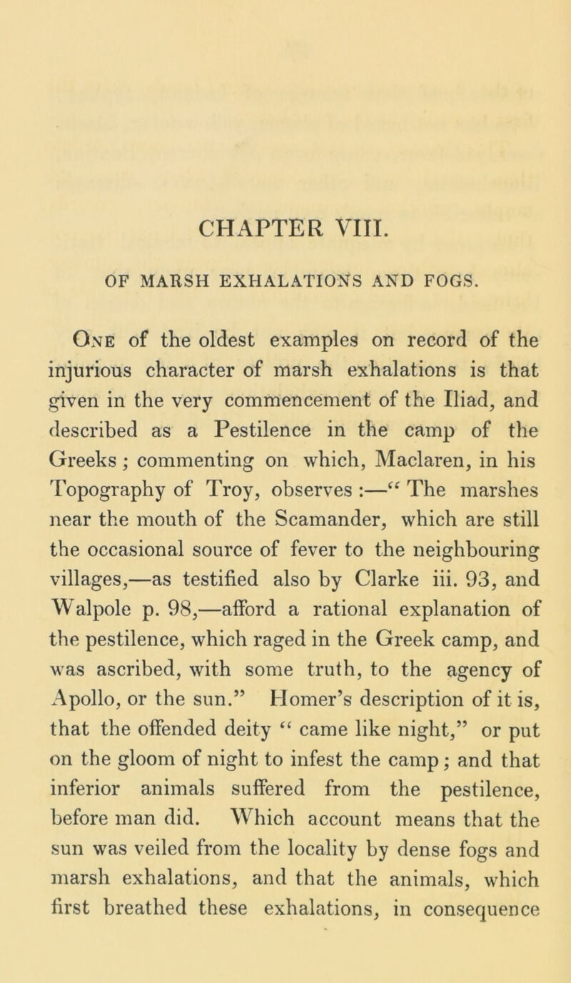 CHAPTER VIII. OF MARSH EXHALATIONS AND FOGS. One of the oldest examples on record of the injurious character of marsh exhalations is that given in the very commencement of the Iliad, and described as a Pestilence in the camp of the Greeks; commenting on which, Maclaren, in his Topography of Troy, observes :—“ The marshes near the mouth of the Scamander, which are still the occasional source of fever to the neighbouring villages,—as testified also by Clarke iii. 93, and Walpole p. 98,—alford a rational explanation of the pestilence, which raged in the Greek camp, and was ascribed, with some truth, to the agency of Apollo, or the sun.” Homer’s description of it is, that the offended deity “ came like night,” or put on the gloom of night to infest the camp; and that inferior animals suffered from the pestilence, before man did. Which account means that the sun was veiled from the locality by dense fogs and marsh exhalations, and that the animals, which first breathed these exhalations, in consequence