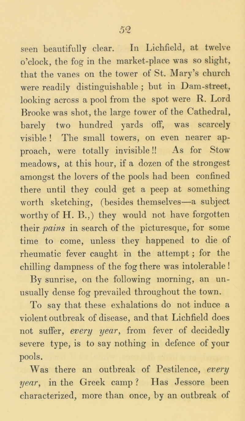 o’clock, the fog in the market-place was so slight, that the vanes on the tower of St. Mary’s church were readily distinguishable ; hut in Dam-street, looking across a pool from the spot were R. Lord Brooke was shot, the large tower of the Cathedral, barely two hundred yards off, was scarcely visible ! The small towers, on even nearer ap- proach, were totally invisible!! As for Stow meadows, at this hour, if a dozen of the strongest amongst the lovers of the pools had been confined there until they could get a peep at something worth sketching, (besides themselves—a subject worthy of H. B.,) they would not have forgotten their paws in search of the picturesque, for some time to come, unless they happened to die of rheumatic fever caught in the attempt; for the chilling dampness of the fog there was intolerable ! By sunrise, on the following morning, an un- usually dense fog prevailed throughout the town. To say that these exhalations do not induce a violent outbreak of disease, and that Lichfield does not suffer, every year, from fever of decidedly severe type, is to say nothing in defence of your pools. Was there an outbreak of Pestilence, every year, in the Greek camp ? Has Jessore been characterized, more than once, by an outbreak of