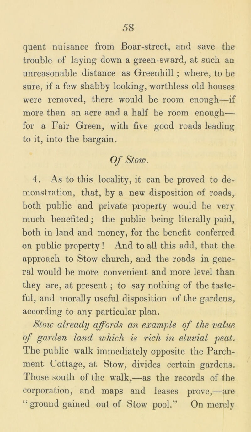 quent nuisance from Boar-street, and save the trouble of laying down a green-sward, at such an unreasonable distance as Greenhill; where, to be sure, if a few shabby looking, worthless old houses were removed, there would be room enough—if more than an acre and a half be room enough— for a Fair Green, with five good roads leading to it, into the bargain. Of Stow. 4. As to this locality, it can be proved to de- monstration, that, by a new disposition of roads, both public and private property would be very much benefited; the public being literally paid, both in land and money, for the benefit conferred on public property! And to all this add, that the approach to Stow church, and the roads in gene- ral would be more convenient and more level than they are, at present; to say nothing of the taste- ful, and morally useful disposition of the gardens, according to any particular plan. Stow already affords an example of the value of garden land which is rich in eluvial peat. The public walk immediately opposite the Parch- ment Cottage, at Stow, divides certain gardens. Those south of the walk,—as the records of the corporation, and maps and leases prove,—are “ ground gained out of Stow pool.” On merely