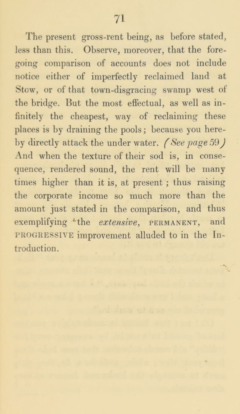 The present gross-rent being, as before stated, less than this. Observe, moreover, that the fore- going comparison of accounts does not include notice either of imperfectly reclaimed land at Stow, or of that town-disgracing swamp west of the bridge. But the most effectual, as well as in- finitely the cheapest, way of reclaiming these places is by draining the pools; because you here- by directly attack the under water. (See page 59) And when the texture of their sod is, in conse- quence, rendered sound, the rent will be many times higher than it is, at present ; thus raising the corporate income so much more than the amount just stated in the comparison, and thus exemplifying Mhe extensive, permanent, and PROGRESSIVE improvement alluded to in the In- troduction.