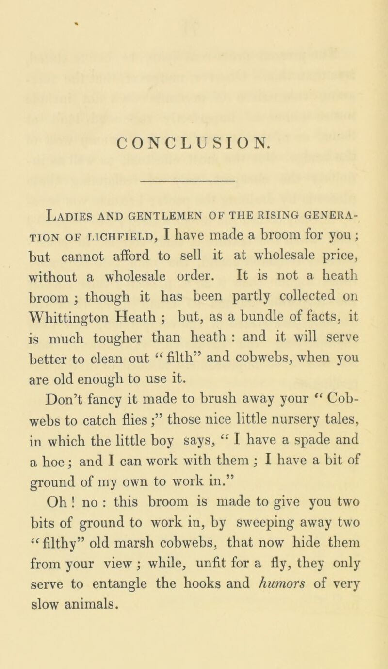 CONCLUSION. Ladies and gentlemen of the rising genera- tion of Richfield, I have made a broom for you; but cannot afford to sell it at wholesale price, without a wholesale order. It is not a heath broom ; though it has been partly collected on Whittington Heath ; hut, as a bundle of facts, it is much tougher than heath : and it will serve better to clean out “filth” and cobwebs, when you are old enough to use it. Don’t fancy it made to brush away your “ Cob- webs to catch fliesthose nice little nursery tales, in which the little boy says, “ I have a spade and a hoe; and I can work with them ; I have a bit of ground of my own to work in.” Oh ! no : this broom is made to give you two bits of ground to work in, by sweeping away two “ filthy” old marsh cobwebs, that now hide them from your view ; while, unfit for a fly, they only serve to entangle the hooks and humors of very slow animals.