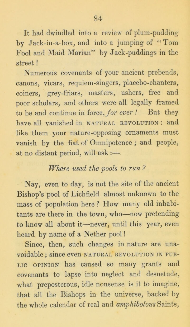 It had dwindled into a review of plum-pudding by Jack-in-a-box, and into a jumping of “ Tom Fool and Maid Marian” by Jack-puddings in the street ! Numerous covenants of your ancient prebends, canons, vicars, requiem-singers, placebo-chanters, coiners, grey-friars, masters, ushers, free and poor scholars, and others were all legally framed to be and continue in force, for ever ! But they have all vanished in natural revolution : and like them your nature-opposing ornaments must vanish by the fiat of Omnipotence ; and people, at no distant period, will ask :— Where used the pools to run ? Nay, even to day, is not the site of the ancient Bishop’s pool of Lichfield almost unknown to the mass of population here ? How many old inhabi- tants are there in the town, who—now pretending to know all about it—never, until this year, even heard by name of a Nether pool! Since, then, such changes in nature are una- voidable ; since even natural revolution in pub- lic opinion has caused so many grants and covenants to lapse into neglect and desuetude, what preposterous, idle nonsense is it to imagine, that all the Bishops in the universe, backed by the whole calendar of real and amphibolous Saints,