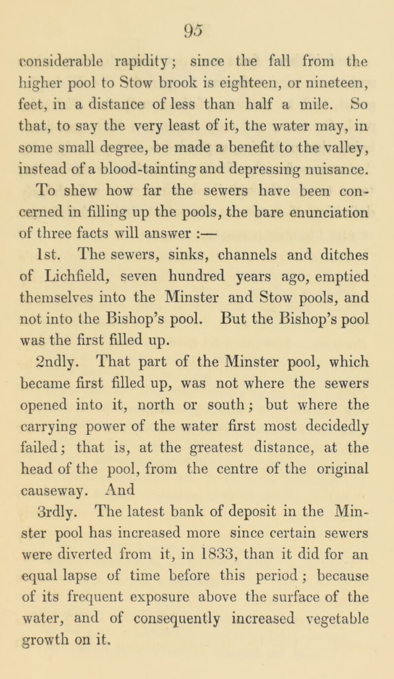 considerable rapidity; since the fall from the higher pool to Stow brook is eighteen, or nineteen, feet, in a distance of less than half a mile. So that, to say the very least of it, the water may, in some small degree, be made a benefit to the valley, instead of a blood-tainting and depressing nuisance. To shew how far the sewers have been con- cerned in filling up the pools, the bare enunciation of three facts will answer :— 1st. The sewers, sinks, channels and ditches of Lichfield, seven hundred years ago, emptied themselves into the Minster and Stow pools, and not into the Bishop’s pool. But the Bishop’s pool was the first filled up. 2ndly. That part of the Minster pool, which became first filled up, was not where the sewers opened into it, north or south; but where the carrying power of the water first most decidedly failed; that is, at the greatest distance, at the head of the pool, from the centre of the original causeway. And 3rdly. The latest bank of deposit in the Min- ster pool has increased more since certain sewers were diverted from it, in 1833, than it did for an equal lapse of time before this period; because of its frequent exposure above the surface of the water, and of consequently increased vegetable growth on it.