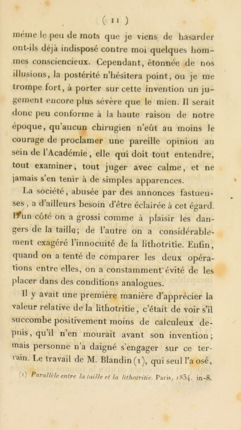 meme le peu de mots que je viens de hasarder ont-ils déjà indisposé contre moi quelques hom- mes consciencieux. Cependant, étonnée de nos illusions, la postérité n’hésitera point, ou je me trompe fort, à porter sur cette invention un ju- gement encore plus sévère que le mien. J1 serait donc peu conforme à la haute raison de notre époque, qu’aucun chirugien n’eût au moins le courage de proclamer une pareille opinion au sein de l’Académie, elle qui doit tout entendre, tout examiner, tout juger avec calme, et ne jamais s en tenir à de simples apparences. I^a société, abusée par des annonces fastueu- ses , a d ailleurs besoin d’ètre éclairée à cet égard. ITun coté on a grossi comme à plaisir les dan- gers de la taille; de l’autre on a considérable- ment exagéré l’innocuité de la lithotritie. Enfin, quand on a tenté de comparer les deux opéra- tions entre elles, on a constamment'évité de les placer dans des conditions analogues. H y avait une première manière d'apprécier la valeur relative delà lithotritie, c’était de voir s’il succombe positivement moins de calculeux de- puis, qu il n’en mourait avant son invention; mais personne na daigné s engager sur ce ter- >ain. Le travail de M. Blandin (i), qui seul l’a osé, '0 Parallèle entre la taille et la. lithotritie. Paris, 1834. in-R.