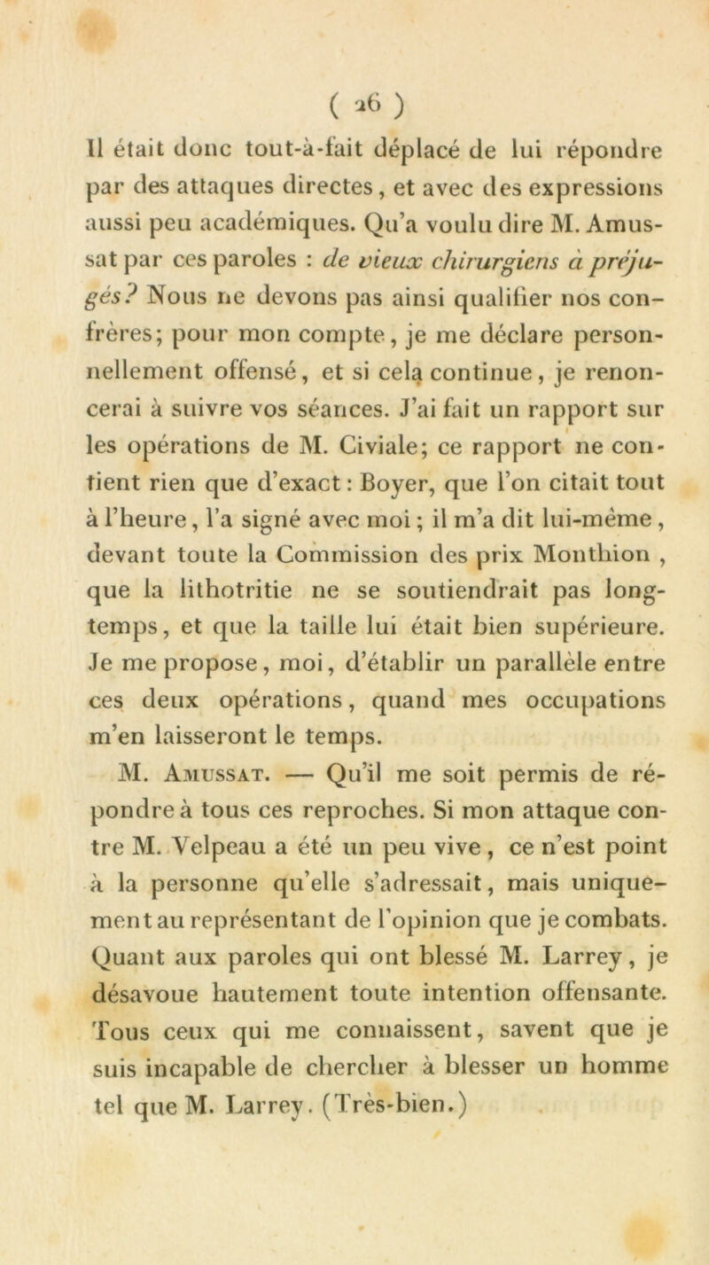 ( '•lt> ) Il était donc tout-à-fait déplacé de lui répondre par des attaques directes, et avec des expressions aussi peu académiques. Qu’a voulu dire M. Amus- sat par ces paroles : de vieux chirurgiens à préju- gés? Nous ne devons pas ainsi qualifier nos con- frères; pour mon compte, je me déclare person- nellement offensé, et si cela continue, je renon- cerai à suivre vos séances. J’ai fait un rapport sur les opérations de M. Civiale; ce rapport ne con- tient rien que d’exact : Boyer, que l’on citait tout à l’heure, l’a signé avec moi ; il m’a dit lui-même , devant toute la Commission des prix Monthion , que la lithotritie ne se soutiendrait pas long- temps, et que la taille lui était bien supérieure. Je me propose, moi, d’établir un parallèle entre ces deux opérations, quand mes occupations m’en laisseront le temps. M. Amussat. — Qu’il me soit permis de ré- pondre à tous ces reproches. Si mon attaque con- tre M. Velpeau a été un peu vive, ce n’est point à la personne qu’elle s’adressait, mais unique- ment au représentant de l’opinion que je combats. Quant aux paroles qui ont blessé M. Larrey, je désavoue hautement toute intention offensante. Tous ceux qui me connaissent, savent que je suis incapable de chercher à blesser un homme tel que M. Larrey. (Très-bien.)