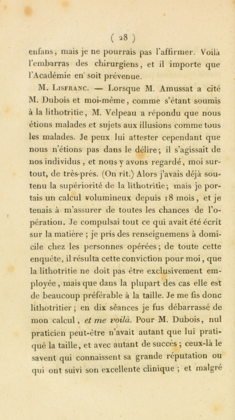 ( *8 ) enfans, mais je ne pourrais pas l'affirmer. Voila l’embarras des chirurgiens, et il importe que l’Académie en soit prévenue. M. Lisfranc. — Lorsque M. Amussat a cité M. Dubois et moi-même, comme s’étant soumis à la lithotritie, M. Velpeau a répondu que nous étions malades et sujets aux illusions comme tous les malades. Je peux lui attester cependant que nous n’étions pas dans le délire; il s’agissait de nos individus , et nous y avons regardé, moi sur- tout, de très-près. (On rit.) Alors j’avais déjà sou- tenu la supériorité de la lithotritie; mais jo por- tais un calcul volumineux depuis 18 mois, et je tenais à m’assurer de toutes les chances de l’o- pération. Je compulsai tout ce qui avait été écrit sur la matière ; je pris des renseignemens à domi- cile chez les personnes opérées; de toute cette enquête, il résulta cette conviction pour moi, que la lithotritie ne doit pas être exclusivement em- ployée , mais que dans la plupart des cas elle est de beaucoup préférable à la taille. Je me fis donc lithotritier ; en dix séances je fus débarrassé de mon calcul, ei me voilà. Pour M. Dubois, nul praticien peut-être n’avait autant que lui prati- qué la taille, et avec autant de succès ; ceux-là le savent qui connaissent sa grande réputation ou qui ont suivi son excellente clinique ; et maigre