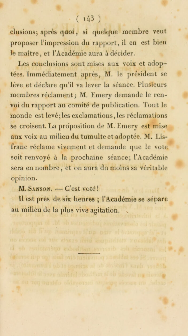 ( '43 ) clusions; après quoi, si quelque membre veut proposer l’impression du rapport, il en est bien le maître, et l’Académie aura à décider. Les conclusions sont mises aux voix et adop- tées. Immédiatement après, M. le président se lève et déclare qu’il va lever la séance. Plusieurs membres réclament; M. Lmery demande le ren- voi du rapport au comité de publication. Tout le monde est levé;les exclamations, les réclamations se croisent. La proposition de M. Emery est mise aux voix au milieu du tumulte et adoptée. M. Lis- franc réclame vivement et demande que le vote soit renvoyé à la prochaine séance; l’Académie sera en nombre, et on aura du moins sa véritable opinion. M. Sansojv. — C’est voté ! Il est près de six heures ; l’Académie se sépare au milieu de la plus vive agitation, v