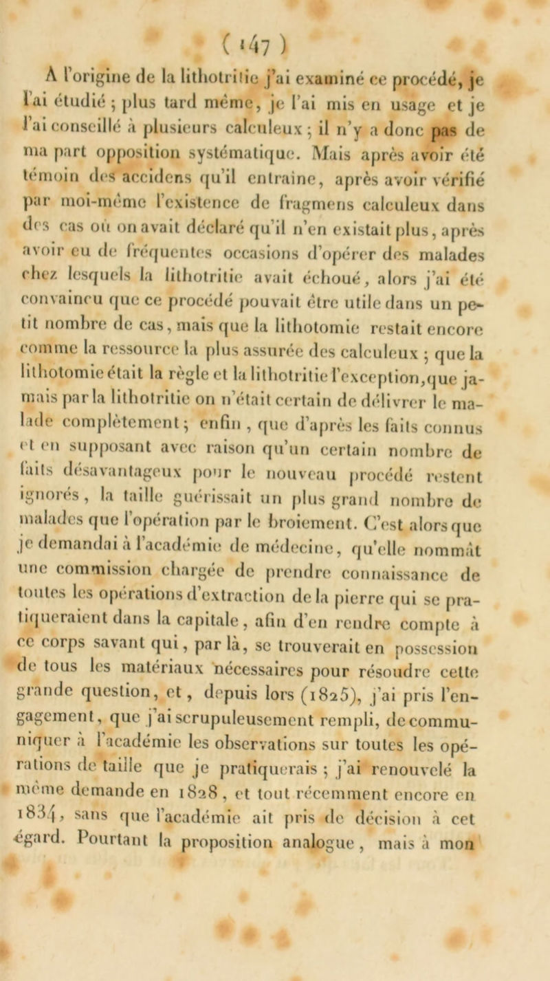 ( ‘47 ) A l’origine de la litliotrilie j’ai examiné ce procédé, je l’ai étudié ; plus tard même, je l’ai mis en usage et je l’ai conseillé à plusieurs calculeux ; il n’y a donc pas de nia part opposition systématique. Mais après avoir été témoin des aecidens qu’il entraine, après avoir vérifié par moi-même l’existence de fragmens calculeux dans des cas où on avait déclaré qu’il n’en existait plus, après avoir eu de fréquentes occasions d’opérer des malades chez lesquels la litliotrilie avait échoué, alors j’ai été convaincu que ce procédé pouvait être utile dans un pe- tit nombre de cas, mais que la lithotomie restait encore comme la ressource la plus assurée des calculeux } que la lithotomie était la règle et la litliotrilie l'exception,que ja- mais parla lithotritie on n’était certain de délivrer le ma- lade complètement ; enfin , que d’après les faits connus cl en supposant avec raison qu’un certain nombre de faits désavantageux pour le nouveau procédé restent ignoi es, la taille guérissait un plus grand nombre de malades que l’opération par le broiement. C’est alors que je demandai à 1 academie de medecine, qu'elle nommât une commission chargée de prendre connaissance de toutes les opérations d’extraction delà pierre qui se pra- tiqueraient dans la capitale, afin d’en rendre compte à ce corps savant qui, par la, se trouverait en possession *de tous les matériaux nécessaires pour résoudre celte grande question, et, depuis lors (i8a5), j’ai pris l’en- gagement, que j ai scrupuleusement rempli, île commu- niquer a I académie les observations sur toutes les opé- rations de taille que je pratiquerais ; j’ai renouvelé la meme demande en 1828 , et tout récemment encore en 18^4, sans que l’académie ait pris de décision à cet égard. Pourtant la proposition analogue , mais à mon