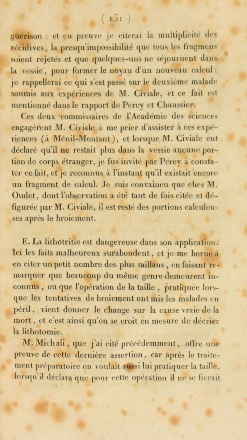 * • • ( ii )• * guérison : et en preuve je citerai la multiplicité des récidives, la presqu impossibilité que tous les fragmens soient rejetés et que quelques-uns ne séjournent dans la vessie, pour former le noyau d’un nouveau calcul; je rappellerai ce qui s’est passé sur le deuxième malade soumis aux expériences de M. Civiale, et ce fait est mentionné dans le rapport de Percy et Chaussier. Ces deux commissaires de l’Académie des sciences engagèrent M. Civiale à me prier d’assister à ces expé- riences (à Ménil-Montanl), et lorsque M. Civiale eut déclaré qu’il ne restait plus dans la vessie aucune por- tion de corps étranger, je fus invité par Percy à consta- ter ce fait, et je reconnus à l’instant qu’il existait encore un fragment de calcul. Je suis convaincu que chez M. Oudet, dont l’observation a été tant de lois citée et dé- figurée par M. Civiale, il est resté des portions ealculeu- ses après le broiement. E. La lithotritie est dangereuse dans son application. Ici les faits malheureux surabondent, et je me borne a en citer un petit nombre des plus saillans , en faisant re- marquer que beaucoup du meme genre demeurent in- connus , ou que l’opération de la taille , pratiquée lors- que les tentatives de broiement ont mis les malades en péril, vient donner le change sur la cause vraie de la mort, et c’est ainsi qu’on se croit en mesure de décrier la lithotomie. M. Miehali, que j’ai cité précédemment, offre une preuve de cette dernière assertion, car après le traite- ment préparatoire on voulait aupsi lui pratiquer la taille, lorsqu’il déclara que pour celte opération il ne se lierait