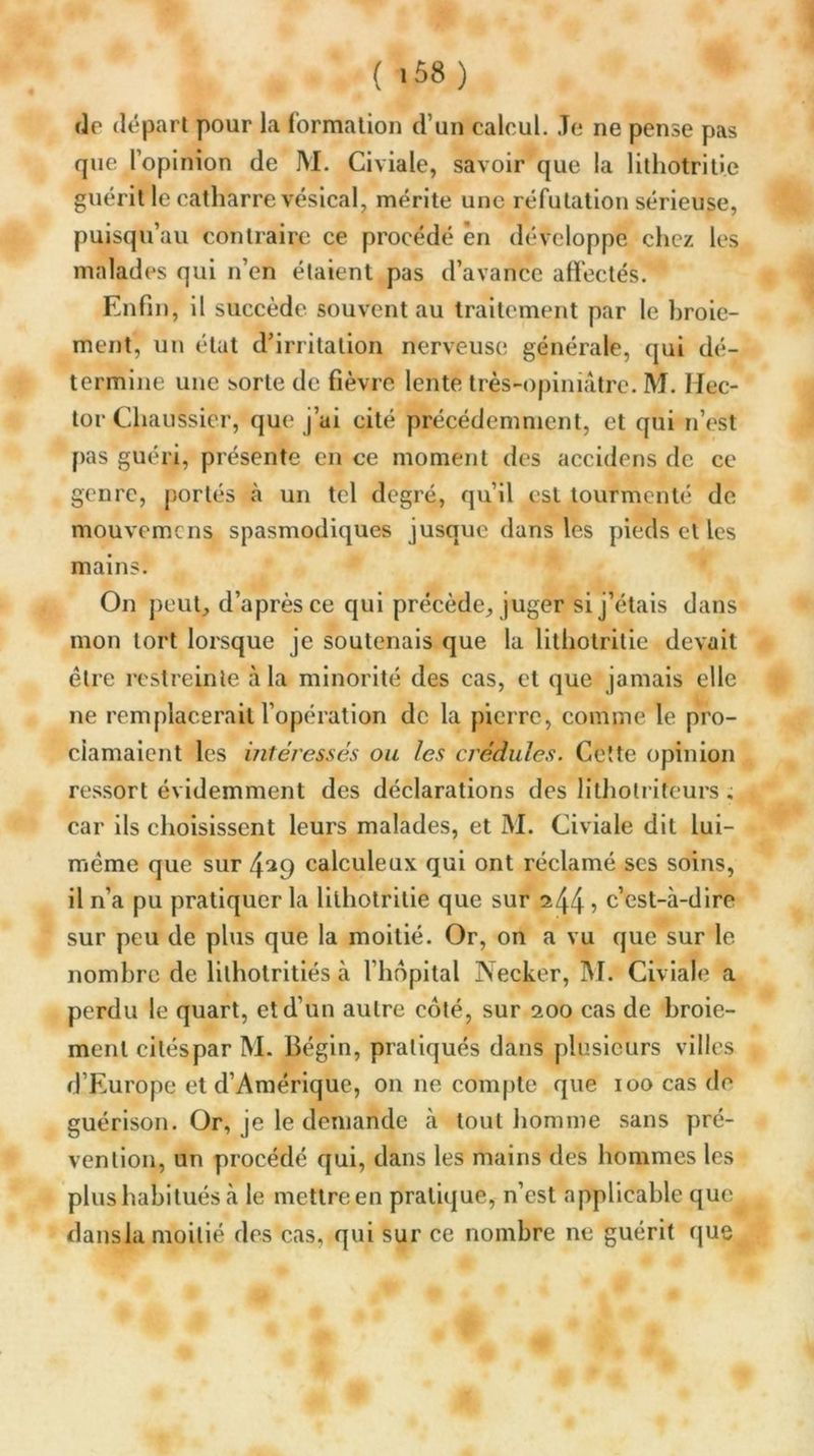 ( >58) de départ pour la formation d’un calcul. Je ne pense pas que l’opinion de M. Civiale, savoir que la litliotritie guérit le catharre vésical, mérite une réfutation sérieuse, puisqu’au contraire ce procédé en développe chez les malades qui n’en étaient pas d’avance affectés. Enfin, il succède souvent au traitement par le broie- ment, un état d’irritation nerveuse générale, qui dé- termine une sorte de fièvre lente très-opiniâtre. M. Hec- tor Chaussier, que j’ai cité précédemment, et qui n’est pas guéri, présente en ce moment des accidens de ce genre, portés à un tel degré, qu’il est tourmenté de mouvemens spasmodiques jusque dans les pieds et les mains. On peut, d’après ce qui précède, juger si j’étais dans mon tort lorsque je soutenais que la lithotritie devait être restreinte à la minorité des cas, et que jamais elle ne remplacerait l’opération de la pierre, comme le pro- clamaient les intéressés ou les crédules. Cette opinion ressort évidemment des déclarations des lilhotriteurs , car ils choisissent leurs malades, et M. Civiale dit lui- même que sur 4^9 calculeux qui ont réclamé scs soins, il n’a pu pratiquer la lithotritie que sur ^44 : c’est-à-dire sur peu de plus que la moitié. Or, on a vu que sur le nombre de lilholritiés à l’hôpital Necker, M. Civiale a perdu le quart, et d’un autre coté, sur 200 cas de broie- ment citéspar M. Bégin, pratiqués dans plusieurs villes d’Europe et d’Amérique, on ne compte que 100 cas de guérison. Or, je le demande à tout homme sans pré- vention, un procédé qui, dans les mains des hommes les plus habitués à le mettre en pratique, n’est applicable que dansia moitié des cas, qui sur ce nombre ne guérit que