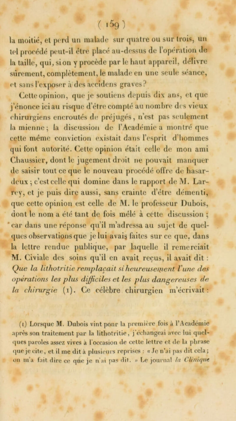 un ( >59) la moitié, et perd un malade sur quatre ou sur trois, tel procédé peut-il être placé au-dessus de l’opération de la taille, qui,sion y procède par le haut appareil, délivre sûrement, complètement, le malade en une seule séance, et sans l’exposer à des accndens graves:* Cette opinion, que je soutiens depuis dix ans, et que j’énonce ici au risque d’étre compté au nombre des vieux chirurgiens encroûtés de préjugés, n’est pas seulement la mienne; la discussion de l’Académie a montré que cette même conviction existait dans l’esprit d’hommes qui font autorité. Cette opinion était celle de mon ami Chaussier, dont le jugement droit ne pouvait manquer de saisir tout ce que le nouveau procédé olîre de hasar- deux ; c’est celle qui domine dans le rapport de M. Lar- rey, et je puis dire aussi, sans crainte d’étre démenti, que cette opinion est celle de M. le professeur Dubois, dont le nom a été tant de fois mêlé à cette discussion ; ' car dans une réponse qu’il m’adressa au sujet de quel- ques observations que je lui avai$ faites sur ce que. dans la lettre rendue publique, par laquelle il remerciait M. Civiale des soins qu’il en avait reçus, il avait dit : Que la lithotritie remplaçait si heureuseipent l'une des opérations les plus difficiles et les plus dangereuses de la chirurgie (i). Ce célèbre chirurgien m’écrivait: (i) Lorsque M. Dubois vint pour la première fois à l’Académie après son traitement par la lithotritie, j’échangeai avec lui quel- ques paroles assez vives a b occasion de cette lettre et de la phrase que je cite, et il me dit à plusieurs reprises : « Je n’ai pas dit cela ; on m’a fait dire ce que je n’ai pas dit. » Le journal la Clinique