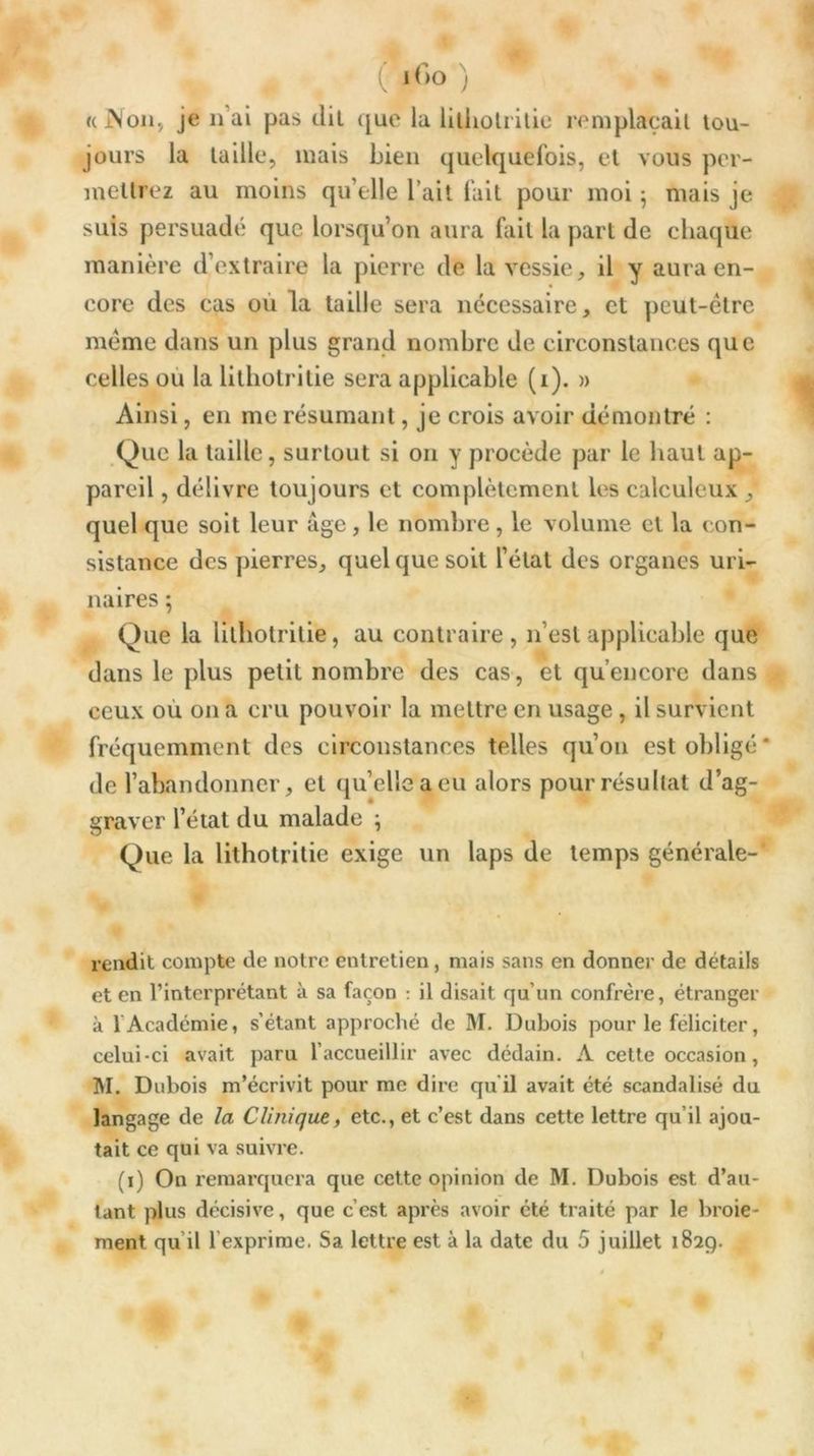 (M>° ) * «cJNon, je li ai pas dil que la litholrilie remplaçait tou- jours la taille, mais Lien quelquefois, et vous per- mettrez au moins qu elle l’ait fait pour moi^ mais je suis persuadé que lorsqu’on aura fait la part de chaque manière d’extraire la pierre de la vessie, il y aura en- core des cas où la taille sera nécessaire, et peut-être même dans un plus grand nombre de circonstances que celles ou la litliotrilie sera applicable (i). » Ainsi, en me résumant, je crois avoir démontré : Que la taille, surtout si on y procède par le haut ap- pareil , délivre toujours et complètement les calculeux , quel que soit leur âge , le nombre , le volume et la con- sistance des pierres, quelque soit l’état des organes uri- naires ; Que la litliotrilie, au contraire, n’est applicable que dans le plus petit nombre des cas, et qu’encorc dans ceux ou on a cru pouvoir la mettre en usage , il survient fréquemment des circonstances telles qu’on est obligé* de l’abandonner, et quelle a eu alors pour résultat d’ag- graver l’état du malade -, Que la lithotritie exige un laps de temps générale-* rendit compte de notre entretien, mais sans en donner de détails et en l’interprétant à sa façon : il disait qu’un confrère, étranger à 1 Académie, s’étant approché de M. Dubois pour le féliciter, celui-ci avait paru l’accueillir avec dédain. A cette occasion, M. Dubois m’écrivit pour me dire qu’il avait été scandalisé du langage de la Clinique, etc., et c’est dans cette lettre qu’il ajou- tait ce qui va suivre. (i) On remarquera que cette opinion de M. Dubois est d’au- tant plus décisive, que c’est après avoir été traité par le broie-