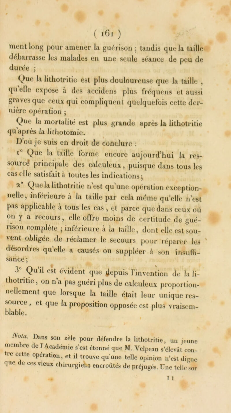 ( >«< ) ment long pour amener la guérison ; tandis que la taille débarrasse le3 malades en une seule séance de peu de durée ; Que la litliotritie est plus douloureuse que la taille , quelle expose à des accidens plus fréquens et aussi graves que ceux qui compliquent quelquefois cette der- nière opération ; Que mortalité est plus grande après la litliotritie qu après la lithotomie. D’où je suis en droit de conclure : i° Que la taille forme encore aujourd’hui la res- sourcé principale des calculeux, puisque dans tous les cas elle satisfait a toutes les indications $ 2° Que la lithotritie n’est qu’une opération exception- nelle, inférieure à la taille par cela meme quelle n’est pas applicable à tous les cas , et parce que dans ceux où on y a recours, elle offre moins de certitude de gué- rison complète ; inférieure à la taille, dont elle est sou- vent obligée de réclamer le secours pour réparbr les désordres qu’elle a causés ou suppléer à son insuffi- sance; d’ Qu’il est évident que depuis l’invention de la li- thotritic, on na pas guéri plus de calculeux proportion- nellement que lorsque la taille était leur unique res- source,, et que la proposition opposée est plus vraisem- blable. o/a. Dans son zèle pour défendre la lithotritie, un jeune mnn re de 1 Académie s’est étonné que M. Velpeau s’élevât con- tre cette operation, et il trouve qu'une telle opinion n’est din,le que de ces vieux chirurgiens encroûtés de préjugés. Une telle sor