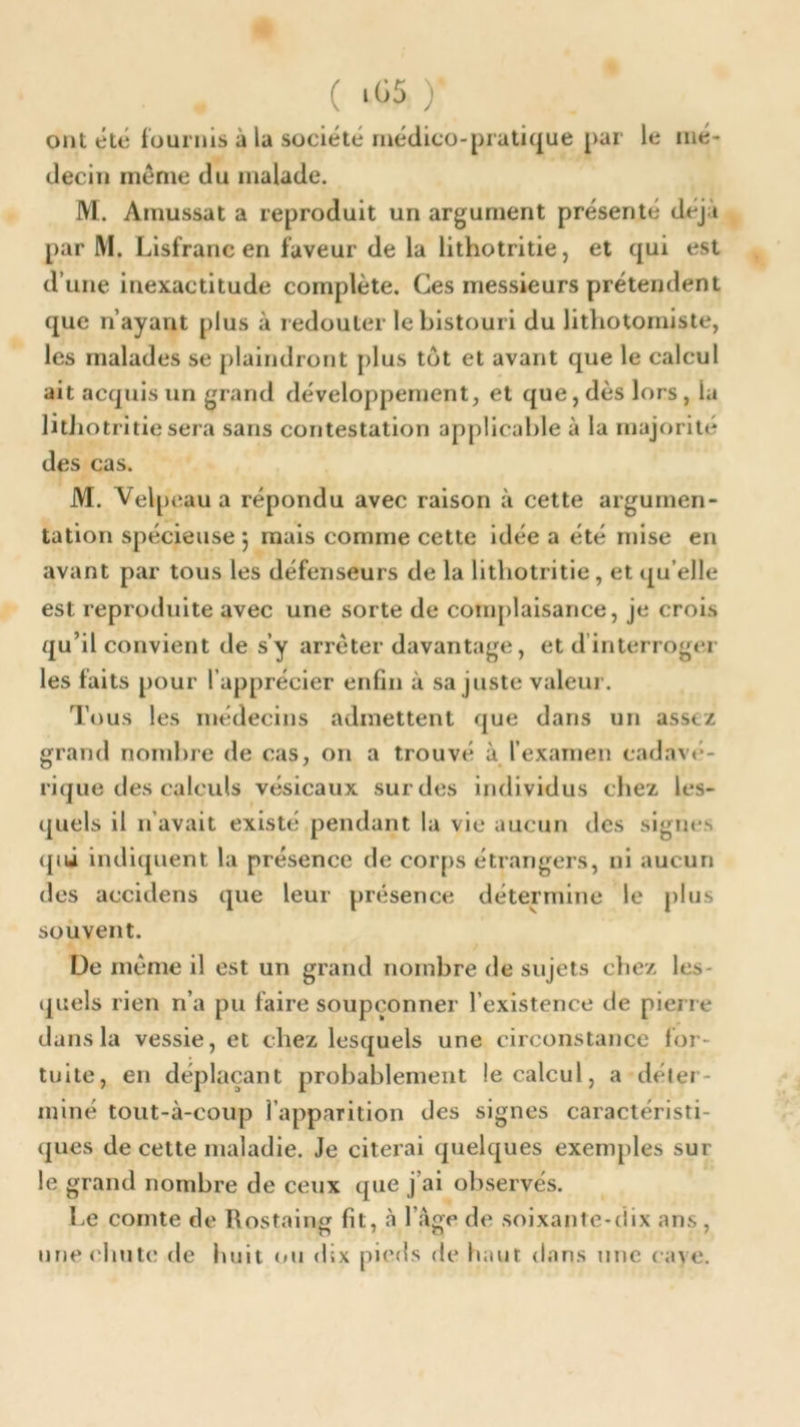 ont été fournis à la société médico-pratique par le mé- decin meme du malade. M. Amussat a reproduit un argument présenté dej;t par M. Lisfranc en faveur de la lithotritie, et qui est d’une inexactitude complète. Ces messieurs prétendent que n’ayant plus à redouter le bistouri du lithotomiste, les malades se plaindront plus tut et avant que le calcul ait acquis un grand développement, et que, dès lors , la lithotritie sera sans contestation applicable à la majorité des cas. M. Velpeau a répondu avec raison à cette argumen- tation spécieuse 5 mais comme cette idée a été mise en avant par tous les défenseurs de la lithotritie, et qu elle est reproduite avec une sorte de complaisance, je crois qu’il convient de s’y arrêter davantage, et d’interroger les faits pour l’apprécier enfin à sa juste valeur. Tous les médecins admettent que dans un assez grand nombre de cas, on a trouvé à l’examen cadavé- rique des calculs vésicaux sur des individus chez les- quels il n avait existé pendant la vie aucun des signes qui indiquent la présence de corps étrangers, ni aucun des accidens que leur présence détermine le plus souvent. De même il est un grand nombre de sujets chez les quels rien n’a pu faire soupçonner l’existence de pierre dans la vessie, et chez lesquels une circonstance for- tuite, en déplaçant probablement le calcul, a déter- miné tout-à-coup l’apparition des signes caractéristi- ques de cette maladie. Je citerai quelques exemples sur le grand nombre de ceux que j'ai observés. Le comte de Rostaing fit, à l’àge de soixante-dix ans , une ('bute de huit <<u dix pieds de haut dans une cane.
