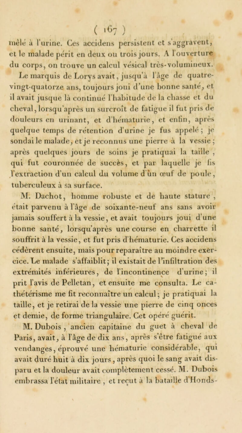 inèlé ù l’urine. Ces accidens persistent et s aggravent, et le malade périt en deux ou trois jours. A l’ouverture du corps, on trouve un calcul vésical très-volumineux. Le marquis de Lorys avait, jusqu’à 1 âge de quatre- vingt-quatorze ans, toujours joui d’une bonne santé, et il avait jusque là continué l’habitude de la chasse et du cheval, lorsqu’après un surcroît de fatigue il lut pris de douleurs en urinant, et d’hématurie, et enfin, après quelque temps de rétention d’urine je fus appelé; je sondai le malade, et je reconnus une pierre à la vessie; après quelques jours de soins je pratiquai la taille , qui fut couronnée de succès, et par laquelle je lis l’extraction d’un calcul du volume d un œuf de poule, tuberculeux à sa surface. M. Dachot, homme robuste et de haute stature , était parvenu à l'âge de soixante-neuf ans sans avoir jamais souffert à la vessie, et avait toujours joui d’une bonne santé, lorsqu’après une course en charrette il souffrit à la vessie, et fut pris d’hématurie. Ces accidens cédèrent ensuite, mais pour reparaître au moindre exer- cice. Le malade s’affaiblit; il existait de l’infiltration des extrémités inférieures, de l’incontinence d urine; il prit l’avis dePelletan, et ensuite me consulta. Le ca- thétérisme me fit reconnaître un calcul; je pratiquai la taille, et je retirai de la vessie une pierre de cinq onces et demie, de forme triangulaire. Cet opéré guérit. M. Dubois , ancien capitaine du guet à cheval de Paris, avait, à 1 âge de dix ans, après s’être fatigué aux vendanges, éprouvé une hématurie considérable, qui avait duré huit à dix jours , après quoi le sang avait dis- paru et la douleur avait complètement cessé. M. Dubois embrassa l’état militaire , et reçut à la bataille d’Honds-