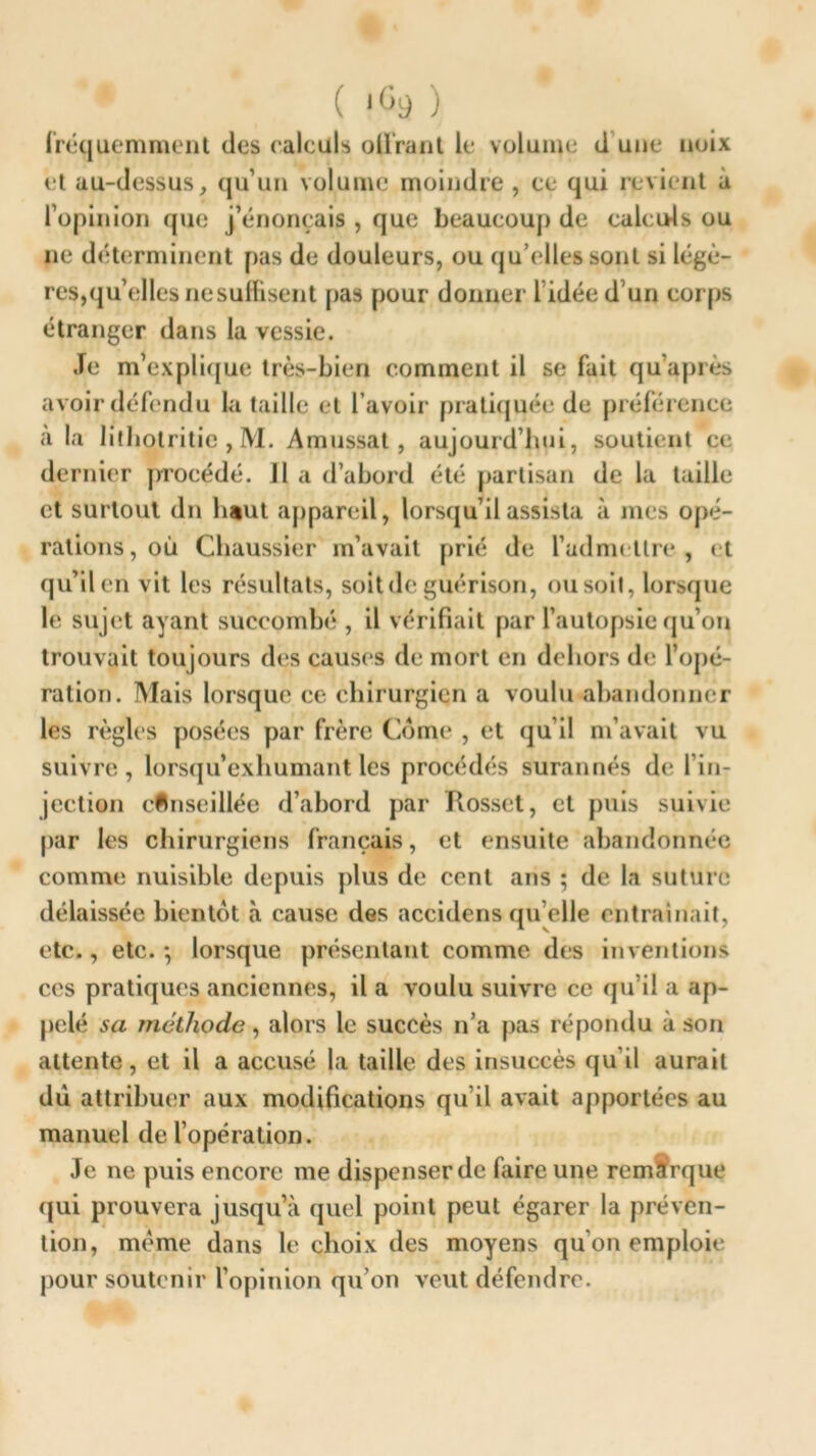 fréquemment des (‘aïeuls offrant le volume d une noix et au-dessus, qu’un volume moindre, ce qui revient à l’opinion que j’énonçais , que beaucoup de calculs ou ne déterminent pas de douleurs, ou qu’elles sont si légè- res,quelles ne suffisent pas pour donner 1 idée d’un corps étranger dans la vessie. Je m’explique très-bien comment il se fait qu’après avoir défendu la taille et l’avoir pratiquée de préférence a la lithotritie , M. Amussal , aujourd’hui, soutient ce dernier procédé. J1 a d’abord été partisan de la taille et surtout dn haut appareil, lorsqu’il assista à mes opé- rations, où Chaussier m’avait prié de l’admettre, et qu’il en vit les résultats, soit de guérison, ou soit, lorsque le sujet ayant succombé , il vérifiait par l’autopsie qu’on trouvait toujours des causes de mort en dehors de l’opé- ration. Mais lorsque ce chirurgien a voulu abandonner les règles posées par frère Corne* , et qu’il m’avait vu suivre, lorsqu’exhumant les procédés surannés de l’in- jection conseillée d’abord par Kosset, et puis suivie par les chirurgiens français, et ensuite abandonnée comme nuisible depuis plus de cent ans ; de la suture délaissée bientôt à cause des accidens qu elle entraînait, etc., etc. -, lorsque présentant comme des inventions ces pratiques anciennes, il a voulu suivre ce qu’il a ap- pelé sa méthode, alors le succès n’a pas répondu à son attente, et il a accusé la taille des insuccès qu’il aurait dù attribuer aux modifications qu’il avait apportées au manuel de l’opération. Je ne puis encore me dispenser de faire une remarque qui prouvera jusqu’à quel point peut égarer la préven- tion, même dans le choix des moyens qu’on emploie pour soutenir l’opinion qu’on veut défendre.