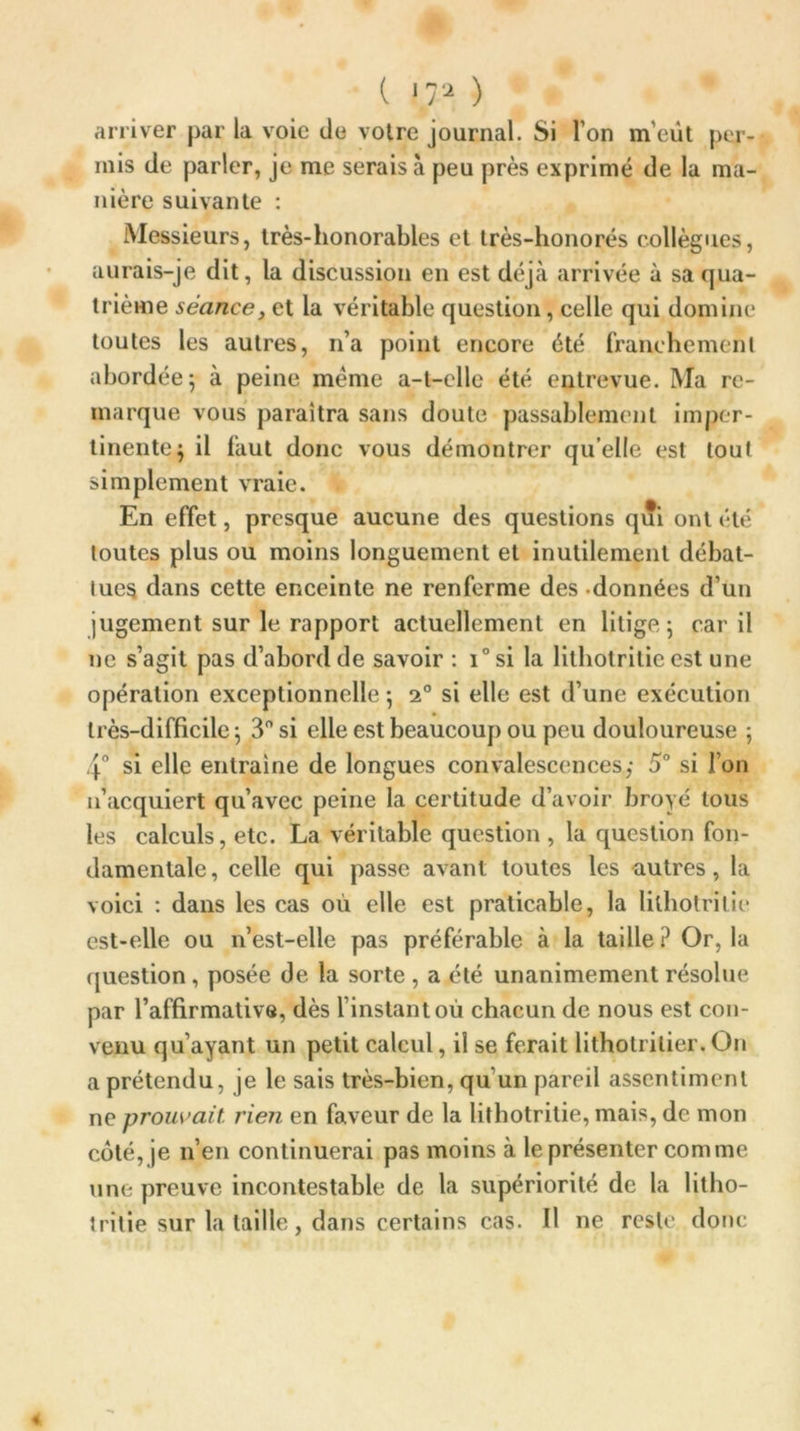 ( iga ) arriver par la voie de voire journal. Si Ton m'eût per- mis de parler, je me serais à peu près exprimé de la ma- nière suivante : Messieurs, très-honorables et très-honorés collègues, aurais-je dit, la discussion en est déjà arrivée à sa qua- trième séance, et la véritable question, celle qui domine toutes les autres, n’a point encore été franchement abordée; à peine meme a-t-elle été entrevue. Ma re- marque vous paraîtra sans doute passablement imper- tinente; il faut donc vous démontrer quelle est tout simplement vraie. En effet, presque aucune des questions qui ont été toutes plus ou moins longuement et inutilement débat- iucs dans cette enceinte ne renferme des données d’un jugement sur le rapport actuellement en litige; car il ne s’agit pas d’abord de savoir : i° si la lilhotrilie est une opération exceptionnelle ; 20 si elle est d’une exécution très-difficile ; 3° si elle est beaucoup ou peu douloureuse ; 4° si elle entraîne de longues convalescences,- 5° si l’on n’acquiert qu’avec peine la certitude d’avoir broyé tous les calculs, etc. La véritable question , la question fon- damentale, celle qui passe avant toutes les autres, la voici : dans les cas où elle est praticable, la lilhotrilie est-elle ou n’est-elle pas préférable à la taille ? Or, la question , posée de la sorte , a été unanimement résolue par l’affirmative, dès l’instant où chacun de nous est con- venu qu’ayant un petit calcul, il se ferait lithotrilier.On a prétendu, je le sais très-bien, qu un pareil assentiment ne prouvait rien en faveur de la lithotritie, mais, de mon côté, je n’en continuerai pas moins à le présenter comme une preuve incontestable de la supériorité de la litho- trilie sur la taille, dans certains cas. Il ne reste donc