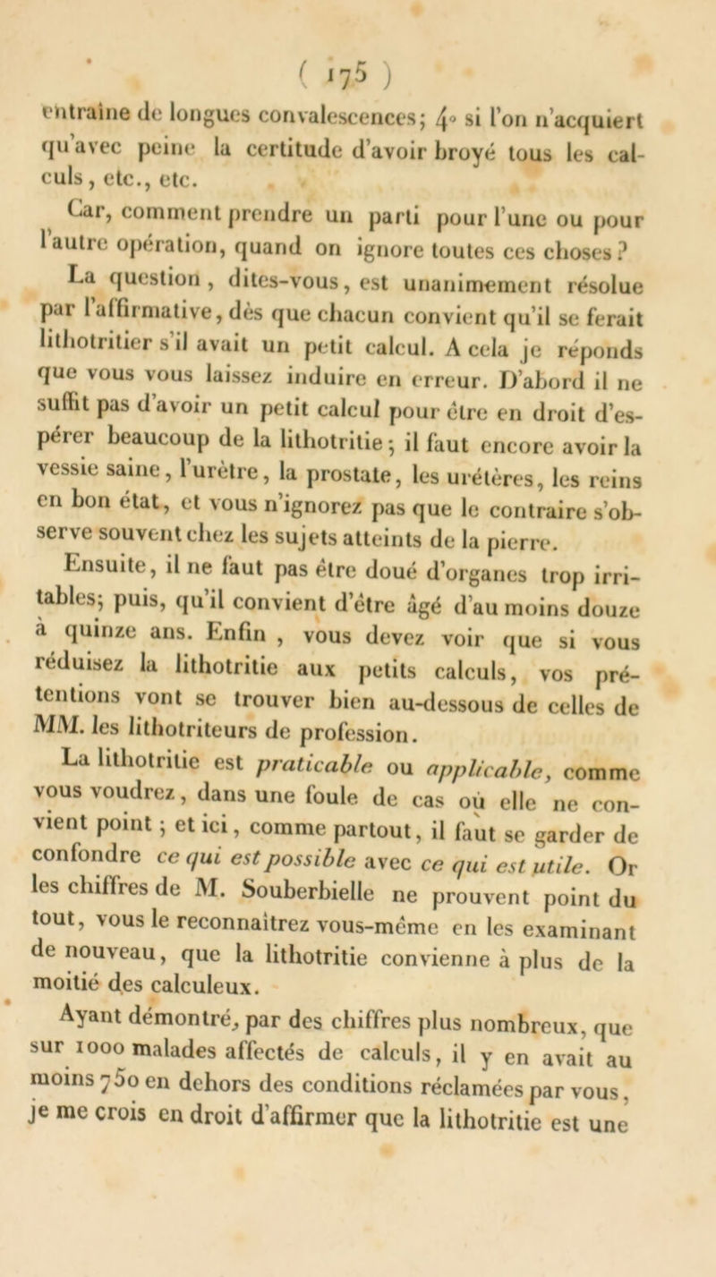 ( <75 ) entraîne de longues convalescences j ^> si l’on nacquiert qu avec peine la certitude d’avoir broyé tous les cal- culs , etc., etc. Car, comment prendre un parti pour l’une ou pour lautie opération, quand on ignore toutes ces choses? La question, dites-vous, est unanimement résolue par 1 affirmative, dès que chacun convient qu’il se ferait hthotritier s’il avait un petit calcul. A cela je réponds que vous vous laissez induire en erreur. D’abord il ne suffit pas d’avoir un petit calcul pour être en droit d’es- perer beaucoup de la lithotritie ; il faut encore avoir la vessie saine, l’urètre, la prostate, les urétères, les reins en bon état, et vous n’ignorez pas que le contraire s’ob- serve souvent chez les sujets atteints de la pierre. Ensuite, il ne faut pas être doué d’organes trop irri- tables* puis, qu’il convient d’étre âgé d’au moins douze a quinze ans. Enfin , vous devez voir que si vous ieduisez la lithotritie aux petits calculs, vos pré- tentions vont se trouver bien au-dessous de celles de MM. les lithotriteurs de profession. La lithotritie est praticable ou applicable, comme vous voudrez, dans une foule de cas où elle ne con- vient point ; et ici, comme partout, il faut se garder de confondre ce qui est possible avec ce qui est utile. Or les chiffres de M. Souberbielle ne prouvent point du tout, vous le reconnaîtrez vous-même en les examinant de nouveau, que la lithotritie convienne à plus de la moitié des calculeux. Ayant démontré,, par des chiffres plus nombreux, que sur iooo malades affectés de calculs, il y en avait au moins 'jSo en dehors des conditions réclamées par vous. je me crois en droit d’affirmer que la lithotritie est une