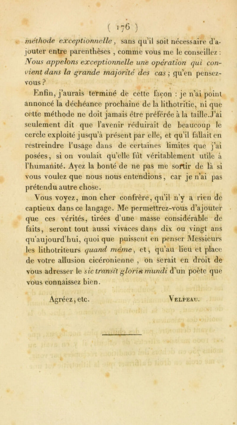 * ( I7C ) méthode exceptionnelle, sans qu’il soit nécessaire d’a- jouter entre parenthèses , comme vous me le conseillez : Mous appelons exceptionnelle une opération qui con- vient dans la grande majorité des cas ; qu’en pensez- vous P Enfin, j’aurais terminé de cette façon : je n’ai point annoncé la déchéance prochaine de la lithotritie, ni que cette méthode ne doit jamais être préférée à la taille.J’ai seulement dit que l’avenir réduirait de beaucoup le cercle exploité jusqu’à présent par elle, et qu’il fallait en restreindre l’usage dans de certaines limites que j’ai posées, si on voulait quelle fut véritablement utile à l’humanité. Ayez la bonté de ne pas me sortir de là si vous voulez que nous nous entendions, car je n’ai pas prétendu autre chose. Vous voyez, mon cher confrère, qu’il rfy a rien de captieux dans ce langage. Me permettrez-vous d’ajouter que ces vérités, tirées d’une masse considérable de faits, seront tout aussi vivaces dans dix ou vingt ans qu’aujourd’hui, quoi que puissent en penser Messieurs les lithotriteurs quand même, et, qu’au lieu et place de votre allusion cicéronienne , on serait en droit de vous adresser le sic transit gloriamundi d’un poète que vous connaissez bien. Velpeau. Agréez, etc.