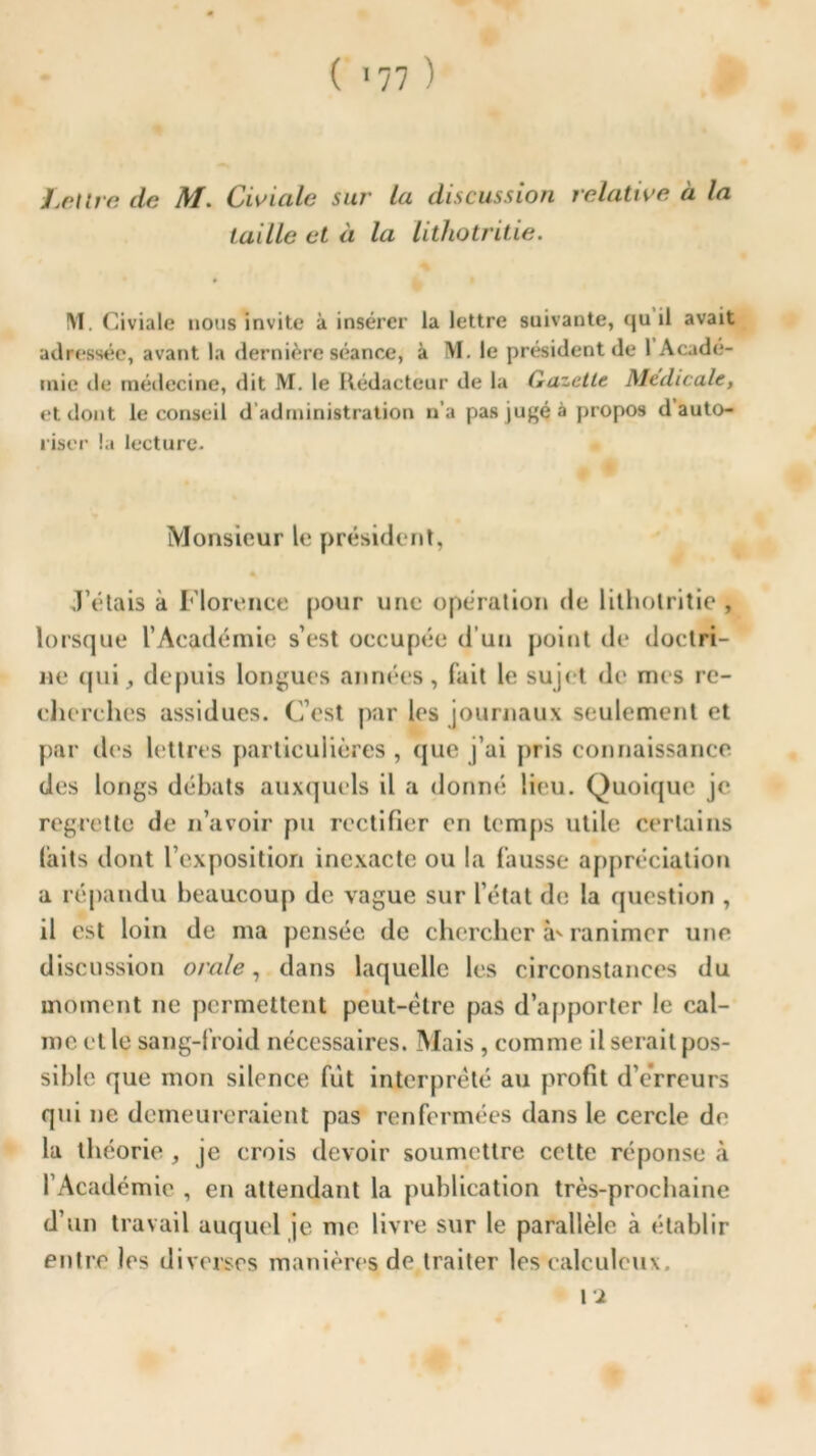 Lettre de AI. Civude sur la discussion relative à la taille et à la lithotritie. !\1. Civiale nous invite à insérer la lettre suivante, qu il avait adressée, avant la dernière séance, à M. le président de 1 Acade- mie de médecine, dit M. le Rédacteur de la Gazette Medicale, et dont le conseil d’administration n’a pas jugé à propos d auto- riser la lecture. Monsieur le président, J’étais à Florence pour une opération de lithotritie , lorsque l’Académie s’est occupée d’un point de doctri- ne tpii, depuis longues années, fait le sujet de mes re- cherches assidues. C’est par les journaux seulement et par des lettres particulières , que j’ai pris connaissance des longs débats auxquels il a donné lieu. Quoique je regrette de n’avoir pu rectifier en temps utile certains laits dont l’exposition inexacte ou la fausse appréciation a répandu beaucoup de vague sur l’état de la question , il est loin de ma pensée de chercher à' ranimer une discussion orale, dans laquelle les circonstances du moment ne permettent peut-être pas d’apporter le cal- me et le sang-froid nécessaires. Mais , comme il serait pos- sible que mon silence fut interprété au profit d’erreurs qui ne demeureraient pas renfermées dans le cercle de la théorie , je crois devoir soumettre cette réponse à l’Académie , en attendant la publication très-prochaine d’un travail auquel je me livre sur le parallèle à établir entre les diverses manières de traiter les calculeux. \i