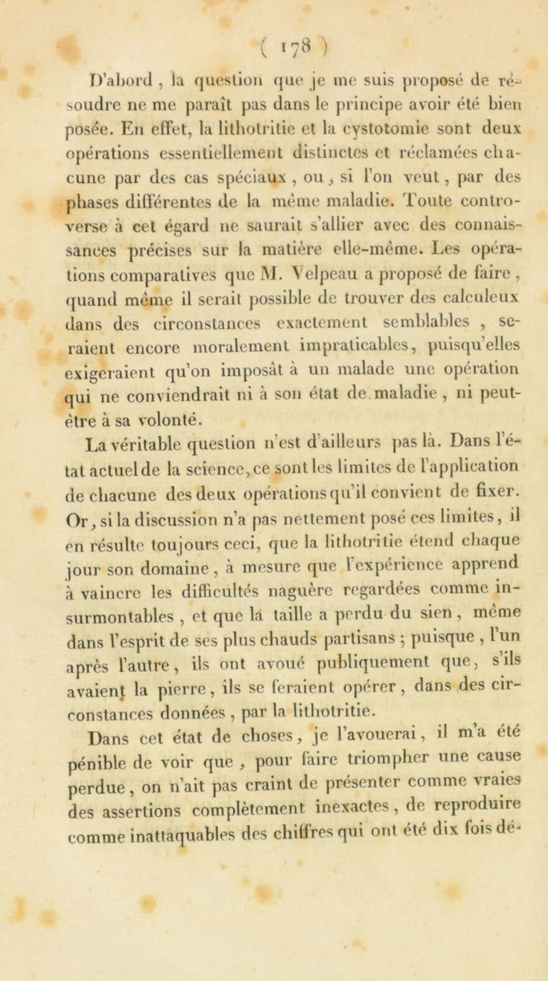 D’abord , la question que je me suis proposé de ré- soudre ne me paraît pas dans le principe avoir été bien posée. En effet, la lithotrilie et la cystotomie sont deux opérations essentiellement distinctes et réclamées cha- cune par des cas spéciaux , ou, si l’on veut, par des phases différentes de la même maladie. Toute contro- verse à cet égard ne saurait s’allier avec des connais- sances précises sur la matière elle-même. Les opera- tions comparatives que M. Velpeau a proposé de faire , quand même il serait possible de trouver des calculeux dans des circonstances exactement semblables , se- raient encore moralement impraticables, puisqu’elles exigeraient qu’on imposât à un malade une opération qui ne conviendrait ni à son état de maladie , ni peut- être à sa volonté. La véritable question n’est d ailleurs pas là. Danslé- tat actuel de la science, ce sont les limites de l’application de chacune des deux opérations qu’il convient de fixer. Or, si la discussion n’a pas nettement posé ces limites, il en résulte toujours ceci, que la lithotritie étend chaque jour son domaine , à mesure que l'expérience apprend à vaincre les difficultés naguère regardées comme in- surmontables , et que la taille a perdu du sien, même dans l’esprit de ses plus chauds partisans ; puisque , l’un après l’autre, ils ont avoué publiquement que, s’ils avaient la pierre, ils se feraient opérer, dans des cir- constances données , par la lithotritie. Dans cet état de choses, je l’avouerai, il m’a été pénible de voir que , pour faire triompher une cause perdue, on n’ait pas craint de présenter comme vraies des assertions complètement inexactes, de reproduire comme inattaquables des chiffres qui ont été dix fois dé-