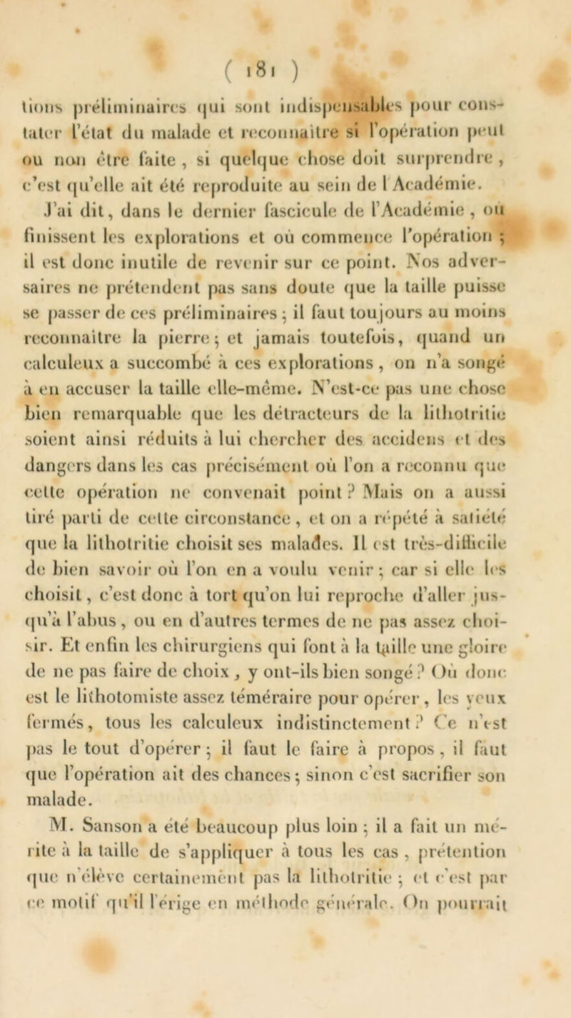 ( 181} JW lions préliminaires <jtii sont indispensables pour cons- ulter l’état du malade et reconnaître si l’opération peut ou non être faite , si quelque chose doit surprendre , c’est qu’elle ait été reproduite au sein de l Académie. J’ai dit, dans le dernier fascicule de l’Académie , ou finissent les explorations et ou commence l’opération ; il est donc inutile de revenir sur ce point. Nos adver- saires ne prétendent pas sans doute que la taille puisse se passer de ces préliminaires; il faut toujours au moins reconnaître la pierre; et jamais toutefois, quand un calculeux a succombé à ces explorations, on n’a songé à en accuser la taille elle-même. N’est-ce pas une chose bien remarquable que les détracteurs de la lilhotritie soient ainsi réduits à lui chercher des accidens et des dangers dans les cas précisément où l’on a reconnu que celle opération ne convenait point ? Mais on a aussi tiré parti de ci lle circonstance, et on a répété à saliété que la lilhotritie choisit ses malades. Il est trcs-dillicile de bien savoir où l’on en a voulu venir; car si elle les choisit, c’est donc à tort qu’on lui reproche d’aller jus- qu'à l’abus, ou en d’autres termes de ne pas assez choi- sir. Et enfin les chirurgiens qui font à la Uiillc une gloire de 11e pas faire de choix , y ont-ils bien songé? < hi donc est le lkhotomiste assez téméraire pour opérer, les veux fermés, tous les calculeux indistinctement? Ce n’est pas le tout d’opérer; il faut le faire à propos, il faut ijue l’opération ait des chances; sinon c’est sacrifier son malade. M. Sanson a été beaucoup plus loin ; il a fait un mé- rite a la taille de s’appliquer à tous les cas , prétention (pie n élève certainement pas la lilhotritie; cl c'est par ce molli qu’il l’érige en méthode générale. On pourrait