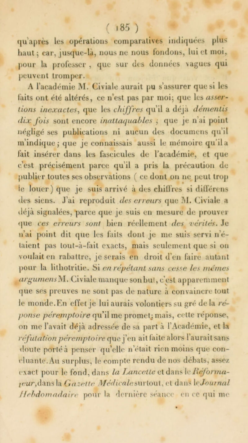 qu’après les opérations comparatives indiquées plus haut ; car, jusque-là, nous ne nous fondons, lui et moi, pour la professer , que sur des données >agues qui peuvent tromper. A l’académie M. Civiale aurait pu s’assurer que si les laits ont été altérés, ce n’est pas par moi; que les asser- tions inexactes, que les chiJJ'res qu’il a déjà démentis dix J'ois sont encore inattaquables ; que je n ai point négligé ses publications ni aucun des documens qu’il m’indique; que je connaissais aussi le mémoire qu’il a fait insérer dans les fascicules de l’académie, et que c’est précisément parce qu’il a pris la précaution de publier toutes ses observations ( ce dont on ne peut trop I • ie louer) que je suis arrivé à des chiffres si dilférens des siens. J’ai reproduit des erreurs que 3\1. Civiale a déjà signalées, parce que je suis en mesure de prouver que ces cireurs sont bien réellement des vérités. Je n’ai point dit que les faits dont je me suis servi n’é- taient pas lout-à-fait exacts, mais seulement que si on voulait en rabattre, je serais en droit d’en faire autant pour la lithotritie. Si en répétant sans cesse les mêmes argumensM. Civiale manque son but, c’est apparemment que ses preuves ne sont pas de nature à convaincre tout le monde.En effet je lui aurais volontiers su gré- de la ré- ponse péremptoire qu’il me promet,; mais, cette réponse, on me l’avait déjà adressée de sa part à l’Académie, et la réfutation péremptoire que j’en ait faite alors l’aurait sans doute porté à penser qu’oile n otait rien moins que con- cluante.Au surplus, le compte rendu de nos débats, assez, exact pour le fond, dans la Lancette et dans le Réjorma- ivur, dans la Gazette Médi ca /^surtout, et dans 1 e Journal Hebdomadaire pour la dernière séance en ce qui me