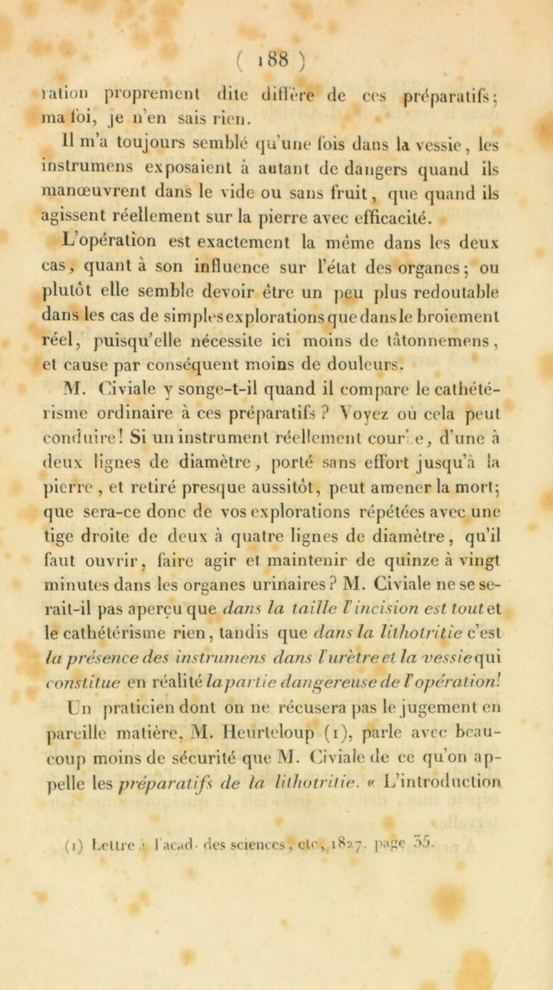 ration proprement dite diffère de ces préparatifs-, ma foi, je 11’en sais rien. Il ma toujours semblé qu’une (bis dans la vessie, les instrumens exposaient à autant de dangers quand ils manœuvrent dans le vide ou sans fruit, que quand ils agissent réellement sur la pierre avec efficacité. L’opération est exactement la même dans les deux cas, quanta son influence sur l’état des organes ; ou plutôt elle semble devoir être un peu plus redoutable da ns les cas de simplesexplorationsquedansle broiement réel, puisqu’elle nécessite ici moins de t:\tonnemens, et cause par conséquent moins de douleurs. M. Civiale y songe-t-il quand il compare le cathété- risme ordinaire à ces préparatifs ? Voyez ou cela peut conduire! Si un instrument réellement cour' e, d’une à deux lignes de diamètre, porté sans effort jusqu’à la pierre , et retiré presque aussitôt, peut amener la mort; que sera-ce donc de vos explorations répétées avec une tige droite de deux à quatre lignes de diamètre, qu’il faut ouvrir, faire agir et maintenir de quinze à vingt minutes dans les organes urinaires? M. Civiale 11e se se- rait-il pas aperçu que dans la taille T incision est toute, t le cathétérisme rien, tandis que dans la lithotritie c’est la présence des instrumens dans T urètre et la iv?.wequi constitue en réalité laparlie dangereuse de F opération! Un praticien dont on ne récusera pas le jugement en pareille matière, M. Heurteloup (1), parle avec beau- coup moins de sécurité que M. Civiale de ce qu’on ap- pelle les préparatifs de la lilhotrilie. v. L’introduction (1) heure.; lacach des sciences, etc, 1827. page 55.