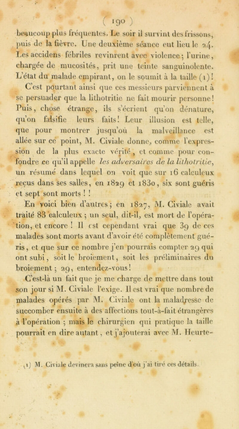 f‘9° ) , beaucoup plus fréquentes. Le soir il survint des frissons, puis de la fièvre. Lue deuxième séance eut lieu le it\. T.es accidens fébriles revinrent avec violence*, 1 urine, chargée de mucosités, prit une teinte sanguinolente. L’état du malade empirant, on le soumit à la taille (1) ! C’est pourtant ainsi que ces messieurs parviennent à se persuader que la lithotritie ne fait mourir personne! Puis, chose étrange, ils s’écrient qu’on dénature, qu’on falsifie leurs faits! Leur illusion est telle, que pour montrer jusqu’où la malveillance est allée sur ce point, M. Civiale donne, comme l’expres- sion de la plus exacte vérité , et comme pour con- fondre ce qu’il appelle les adversaires de la litholrilie, un résumé dans lequel on voit que sur 16 calculeux reçus dans ses salles, en 1829 et 1880, six sont guéris et sept sont morts ! ! En voici bien d’autres; en 1827, M. Civiale avait traité 88 calculeuPx ; un seul, dit-il, est mort de l’opéra- tion, et encore ! Il < si cependant vrai que 39 de ces malades sont morts avant d’avoir été complètement gué- ris, et que sur ce nombre j’en pourrais compter 29 qui ont subi, soit le broiement, soit les préliminaires du broiement ; 29, entendez-vous ! C’est-là un fait que je me charge de mettre dans tout son jour si M. Civiale l’exige. Il est vrai que nombre de malades opérés par M. Civiale ont la maladresse de succomber ensuite à des affeetions tout-à-fait étrangères à l’opération ; mais le chirurgien qui pratique la taille pourrait en dire autant, et j ajouterai avec M. Ileurte-