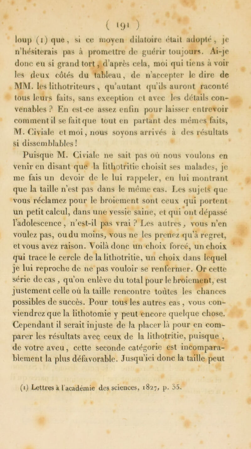 ( '!>' ) loup (i)que, si ce moyen dilatoire (“lait adopté, je n’hésiterais pas à promettre de guérir toujours. Ai-je donc eu si grand tort, d’après cela, moi qui tiens à voir les deux côtés du tableau, de n’accepter le dire de MM. les lithotriteurs , qu’autant qu’ils auront raconté tous leurs faits, sans exception et avec les détails con- venables ? En est-ce assez enfin pour laisser entrevoir comment il se fait que tout en partant des mêmes faits, M. Civiale et moi, nous soyons arrivés à des résultats si dissemblables! Puisque M. Civiale ne sait pas où nous voulons en venir en disant que la lithotritie choisit ses malades, je me fais un devoir de le lui rappeler, en lui montrant que la taille n’est fias dans le même cas. Les sujets que vous réclamez pour le broiement sont ceux qui portent un petit calcul, dans une vessie saine, et qui ont dépassé l’adolescence, n’est-il pas vrai ? Les autres, vous n’en voulez pas, ou du moins, vous ne les prenez qu’à regret, et vous avez raison. Voilà donc un choix forcé, un choix qui trace le cercle de la lithotritie, un choix dans lequel je lui reproche de ne pas vouloir se renfermer. Or cette série de cas , qu’on enlève du total pour le broiement, est justement celle où la taille rencontre toutes les chances possibles de succès. Pour tous les autres cas , vous con- viendrez que la lithotomie y peut encore quelque chose. Cependant il serait in juste de la placer là pour en com- parer les résultats avec ceux de la lithotritie, puisque , de votre aveu, cette seconde catégorie est incompara- blement la plus défavorable. Jusqu’ici donc la taille peut