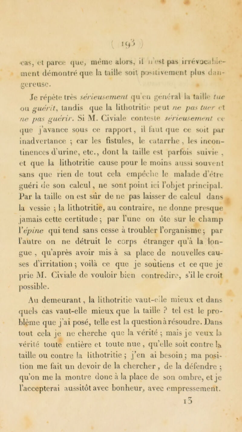 ) cas, et [>ar«*«- que, même alors, ment démontré que la taille soit il n'est pas irrévocal .r- püMtivement plus dan- gereuse. O Te répète très sérieusement (ju en général la taille tue ou guérit, tandis que la lithotritie peut ne pus tuer et ne pas guérir. Si M. Civiale conteste sérieusement ce (jue j’avance sous ce rapport, il làut que ce soit pai inadvertance -, car les fistules, le catarrhe, les incon- tinences d’urine, etc., dont la taille est parfois suivie . et que la lithotritie cause pour le moins aussi souvent sans ([lie rien de tout cela empêche h; malade d’être guéri de son calcul, ne sont point ici l’objet principal. Par la taille ou est sur de ne pas laisser de calcul dans la vessie ; la lithotritie, au contraire, ne donne presque jamais cette certitude; par l’une on ôte sur le champ Vépine qui tend sans cesse à troubler l’organisme ; par l’autre on ne détruit le corps étranger qu’à la lon- gue , qu’après avoir mis à sa place de nouvelles cau- ses d’irritation ; voilà ce que je soutiens et ce que je prie M. Civiale de vouloir bien contredire, s’il le croit Au demeurant, la lithotritie vaut-elle mieux et dans quels cas vaut-elle mieux que la taille ? tel est le pro- blème (jue j’ai posé, telle est la question à résoudre. Dans tout cela je ne cherche que la vérité ; mais je veux In vérité toute entière et toute nue , qu’elle soit contre la taille ou contre la lithotritie; j’en ai besoin; ma posi- tion me fait un devoir de la chercher, de la défendre ; qu’on me la montre donc à la place de son ombre, et je l’accepterai aussitôt avec bonheur, avec empressement. rr i3