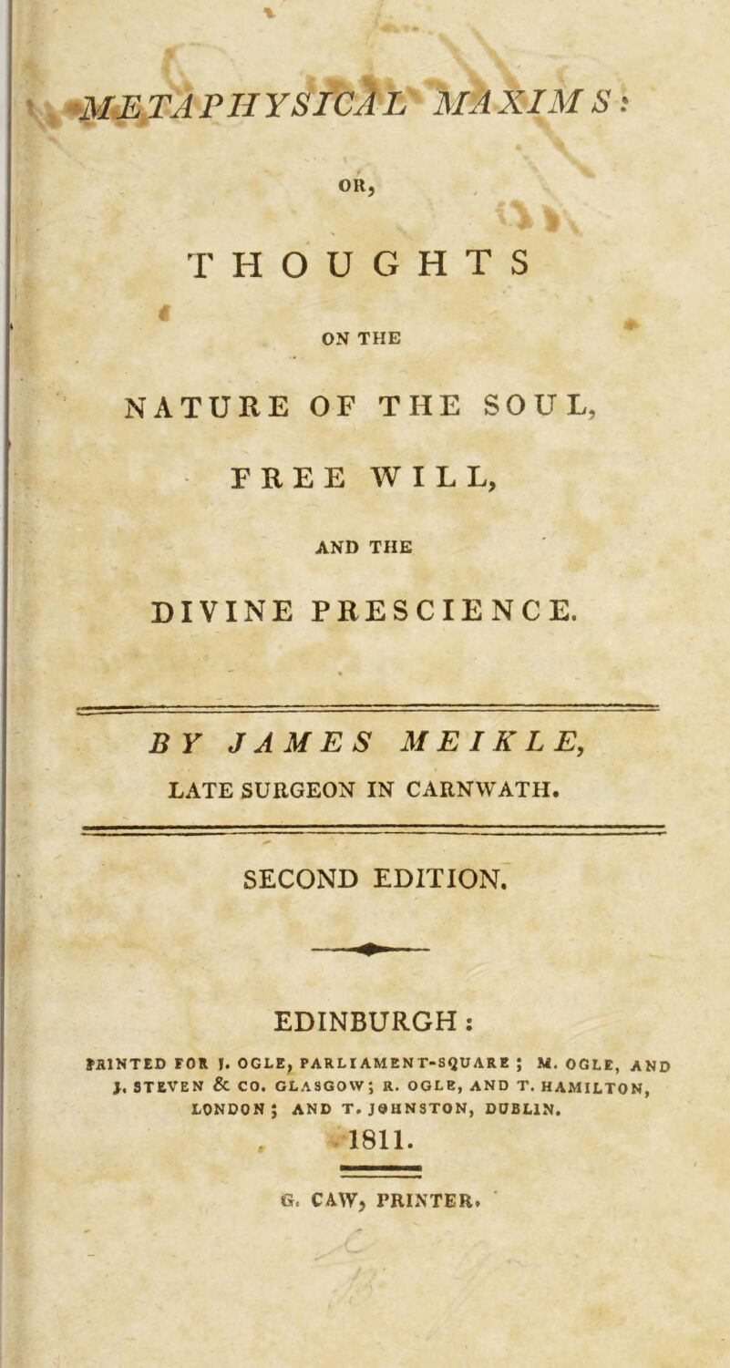 ■METAPHYSICAL MAXIMS'. THOUGHTS $ ON THE NATURE OF THE SOUL, FREE WILL, AND THE DIVINE PRESCIENCE. BY JAMES ME I RLE, LATE SURGEON IN CARNWATH. SECOND EDITION. EDINBURGH : FAINTED FOR f. OGLE, PARLIAMENT-SQUARE ; M. OGLE, AND 1, STEVEN & CO. GLASGOW; R. OGLE, AND T. HAMILTON, LONDON; AND T. JOHNSTON, DUBLIN. 1811. G, CAW, PRINTER.