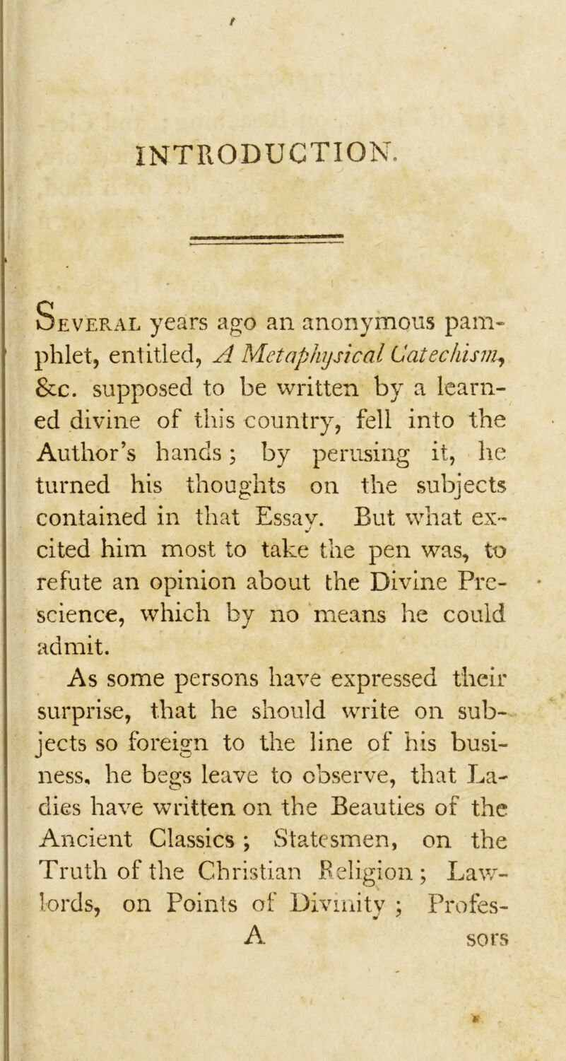 / INTRODUCTION. Several years ago an anonymous pam- phlet, entitled, A Metaphysical Catechism, Sec. supposed to be written by a learn- ed divine of this country, fell into the Author’s hands; by perusing it, he turned his thoughts on the subjects contained in that Essay. But what ex- cited him most to take the pen was, to refute an opinion about the Divine Pre- science, which by no means he could admit. As some persons have expressed their surprise, that he should write on sub- jects so foreign to the line of his busi- ness, he begs leave to observe, that La- dies have written on the Beauties of the Ancient Classics ; Statesmen, on the Truth of the Christian Religion; Law- lords, on Points of Divinity ; Profes- A sors