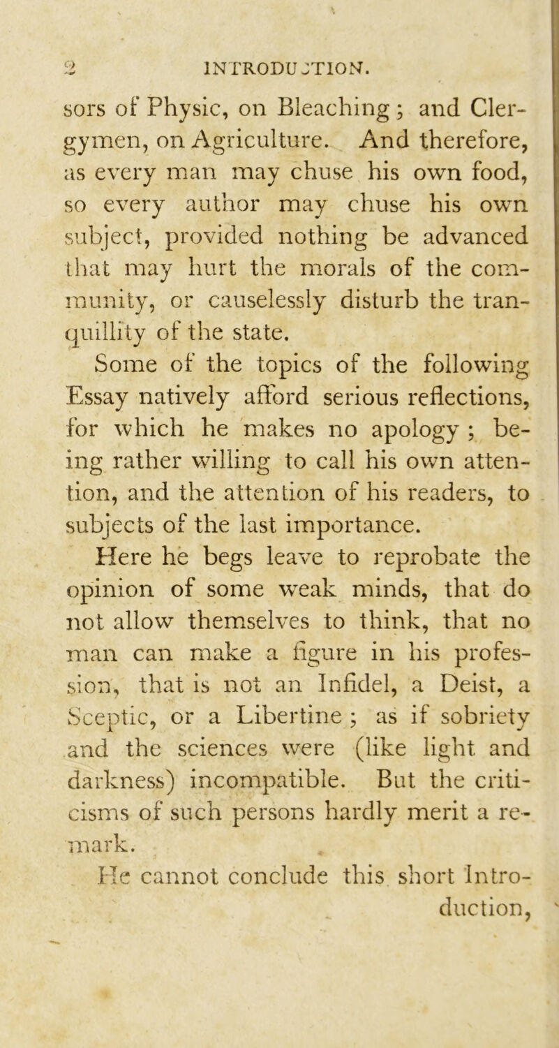 sors of Physic, on Bleaching ; and Cler- gymen, on Agriculture. And therefore, as every man may chuse his own food, so every author may chuse his own subject, provided nothing be advanced that may hurt the morals of the com- munity, or causelessly disturb the tran- quillity of the state. Some of the topics of the following Essay natively afford serious reflections, for which he makes no apology ; be- ing rather willing to call his own atten- tion, and the attention of his readers, to subjects of the last importance. Here he begs leave to reprobate the opinion of some wreak minds, that do not allow themselves to think, that no man can make a figure in his profes- sion, that is not an Infidel, a Deist, a Sceptic, or a Libertine ; as if sobriety and the sciences w^ere (like light and darkness) incompatible. But the criti- cisms of such persons hardly merit a re- mark. He cannot conclude this short Intro- duction, v