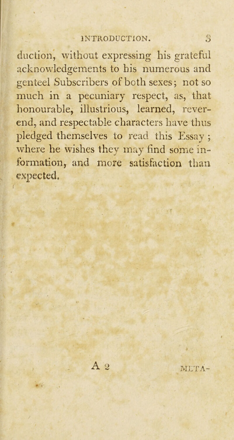 duction, without expressing his grateful acknowledgements to his numerous and genteel Subscribers of both sexes; not so much in a pecuniary respect, as, that honourable, illustrious, learned, rever- end, and respectable characters have thus pledged themselves to read this Essay ; where he wishes they may find some in- formation, and more satisfaction than expected.